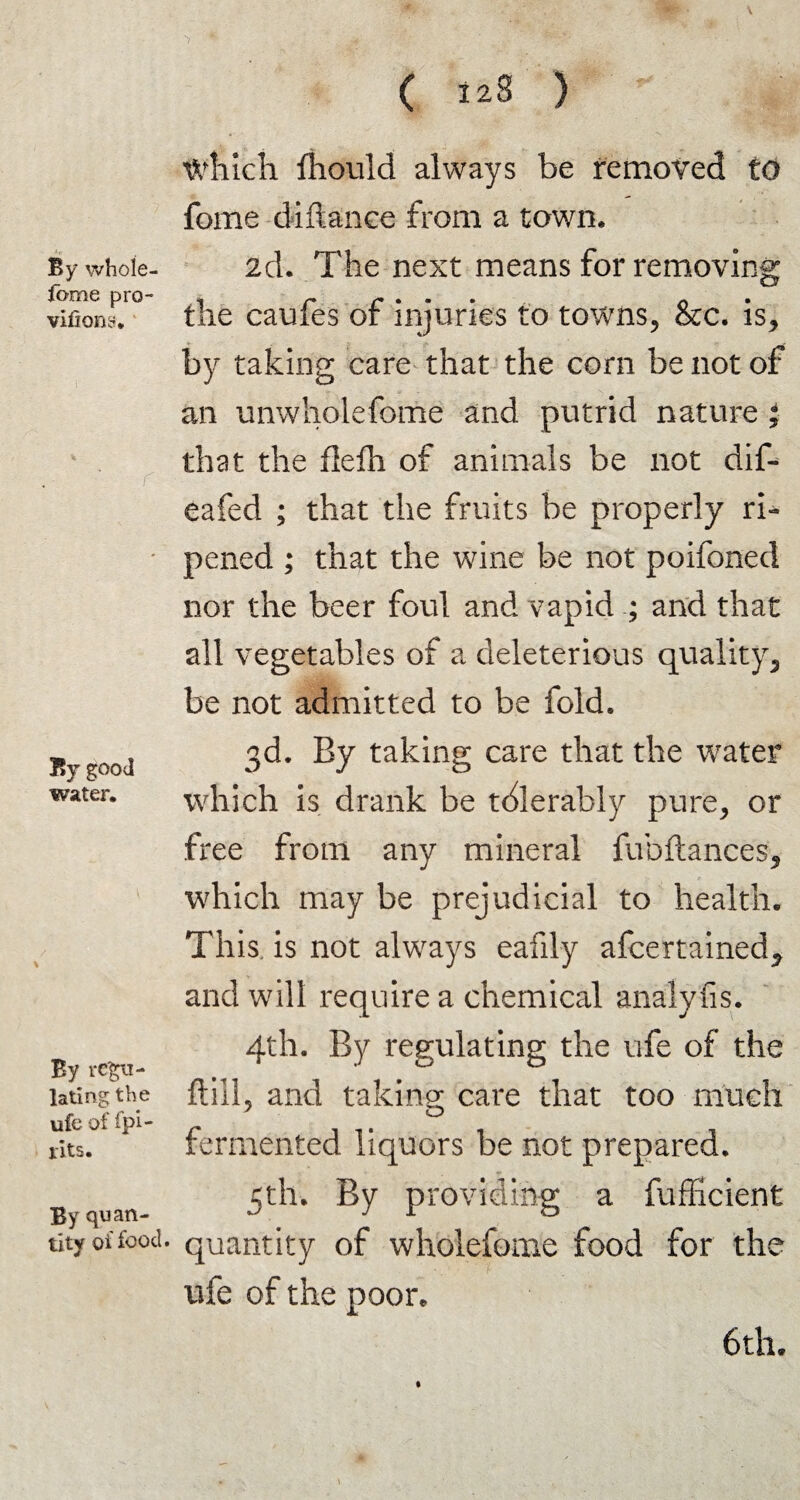 By whole- fame pro- viiiony. i % r By good water. By regu¬ lating the ufe of fpi- rits. By quan¬ tity of food ■> ' * , ■ . 'f'S*: /  '-y. vPgJF ■ ( 128 ) which fhould always be removed to fome diftance from a town. 2d. The next means for removing the caufes of injuries to towns, &c. is, by taking care that the corn be not of an unwholefome and putrid nature ; that the flefh of animals be not dif- eafed ; that the fruits be properly ri¬ pened ; that the wine be not poifoned nor the beer foul and vapid ; and that all vegetables of a deleterious quality, be not admitted to be fold. 3d. By taking care that the water which is drank be tdlerably pure, or free from any mineral fubftances, which may be prejudicial to health. This is not always eafily afcertained^ and will require a chemical analyfis. 4th. By regulating the ufe of the ft ill ? and taking care that too much y o fermented liquors be not prepared. 5th. By providing a fufficient quantity of wholefome food for the ufe of the poor. 6 th. *
