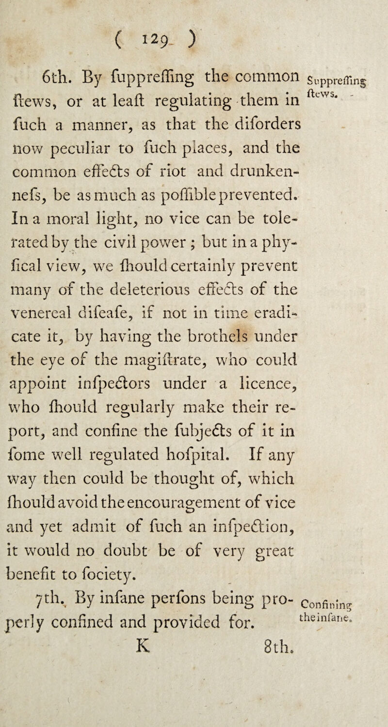 6th. By fuppreffing the common suPpreffin$ ftews, or at leaf!: regulating them in ftcW5‘ fucli a manner, as that the diforders now peculiar to fuch places, and the common effedts of riot and drunken- nefs, be as much as poffible prevented. In a moral light, no vice can be tole¬ rated by the civil power; but inaphy- fical view, we Ihould certainly prevent many of the deleterious effects of the venereal difeafe, if not in time eradi¬ cate it, by having the brothels under the eye of the magiftrate, who could appoint infpedlors under a licence, who fhould regularly make their re¬ port, and confine the fubjedts of it in fome well regulated hofpital. If any way then could be thought of, which fhould avoid the encouragement of vice and yet admit of fuch an infpeftion, it would no doubt be of very great benefit to fociety. 7th. By infane perfons being pro¬ perly confined and provided for. Confining theinfane.