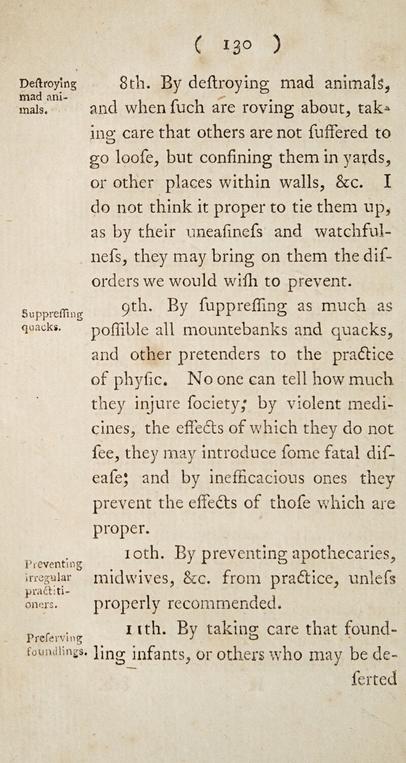 Deftroying mad ani¬ mals. Supprefling quacks. Preventing irregular pradii ti¬ nners. Preferviug foundlings C i3° ) 8th. By deftroying mad animals, and when fuch are roving about, tak> inp- care that others are not differed to O go loofe, but confining them in yards, or other places within walls, &c. I do not think it proper to tie them up, as by their uneafinefs and watchful- nefs, they may bring on them the dis¬ orders we would wifh to prevent. 9th. By fupprefling as much as poflible all mountebanks and quacks, and other pretenders to the praftice of phyfic. No one can tell how much they injure fociety; by violent medi¬ cines, the effects of which they do not fee, they may introduce fome fatal dif- eafe; and by inefficacious ones they prevent the effects of thofe which are proper. 10th. By preventing apothecaries, midwives, &c. from practice, unlefs properly recommended. nth. By taking care that found¬ ling infants, or others who may be de¬ ferred