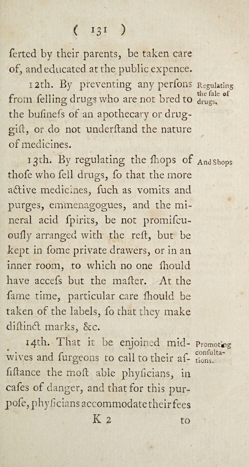 ( *3* ) ferted by their parents., be taken care of, and educated at the public expence. 12th. By preventing any perfons from felling drugs who are not bred to the bulinefs of an apothecary or drug- gift, or do not underftand the nature of medicines. 13th. By regulating the drops of thofe who fell drugs, fo that the more adtive medicines, fuch as vomits and purges, emmenagogues, and the mi¬ neral acid fpirits, be not promifcu- oudy arranged with the reft, but be kept in fome private drawers, or in an inner room, to which no one fhould have accefs but the matter. At the fame time, particular care fhould be taken of the labels, fo that they make diftinct marks, &c. 14th. That it be enjoined mid¬ wives and furgeons to call to their af- fiftance the mo ft able phyficians, in cafes of danger, and that for this pur- pofe, phyficians accommodate their fees K 2 to Regulating the Tale of drugs. And Shops Promoting confuta¬ tions.