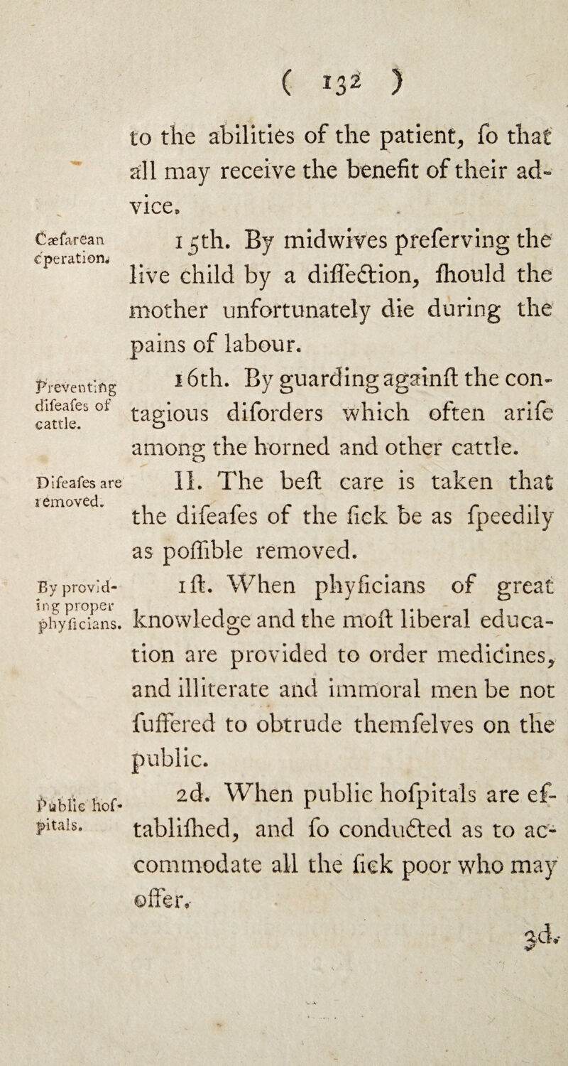 Caefarean cpe ration# Preventing difeafes of cattle. Difeafes are removed. By provid¬ ing proper phyficians. Public h’of- p-itals. to the abilities of the patient, fo that all may receive the benefit of their ad¬ vice, 15th. By midwives preferving the live child by a difledtion, fhould the mother unfortunately die during the pains of labour. 16th. By guarding againft the con¬ tagious diforders which often arife among the horned and other cattle. 11. The belt care is taken that the difeafes of the fick be as fpeedily as poffible removed. 1 ft. When phyficians of great knowledge and the moft liberal educa¬ tion are provided to order medicines, and illiterate and immoral men be not fuflfered to obtrude themfelves on the public. 2d. When public hofpitals are ef- tablifhed, and fo condufted as to ac¬ commodate all the lick poor who may often -V. A