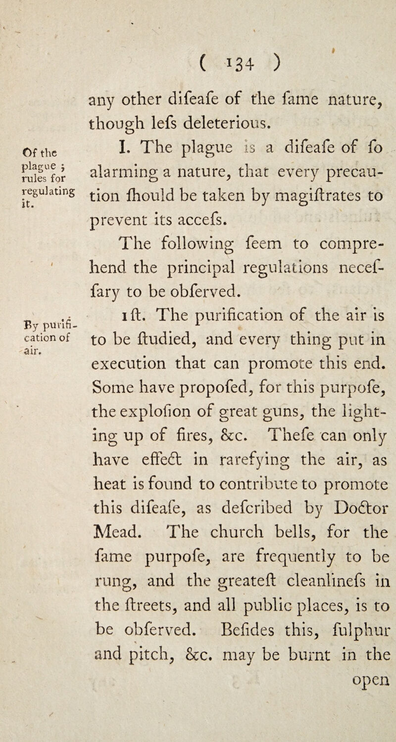 Of the plague j rules for regulating it. By purifi¬ cation of air. ( 134 ) any other difeafe of the fame nature, though lefs deleterious, I. The plague is a difeafe of fo alarming a nature, that every precau¬ tion Ihould be taken by magiftrates to prevent its accefs. The following feem to compre¬ hend the principal regulations necef- fary to be obferved. 1 ft. The purification of the air is to be ftudied, and every thing put in execution that can promote this end. Some have propofed, for this purpofe, the explofion of great guns, the light¬ ing up of fires, &c. Thefe can only have effeft in rarefying the air, as heat is found to contribute to promote this difeafe, as deferibed by Doftor Mead. The church bells, for the feme purpofe, are frequently to be rung, and the greateft cleanlinefs in the ftreets, and all public places, is to be obferved. Befides this, fulphur and pitch, &c. may be burnt in the open