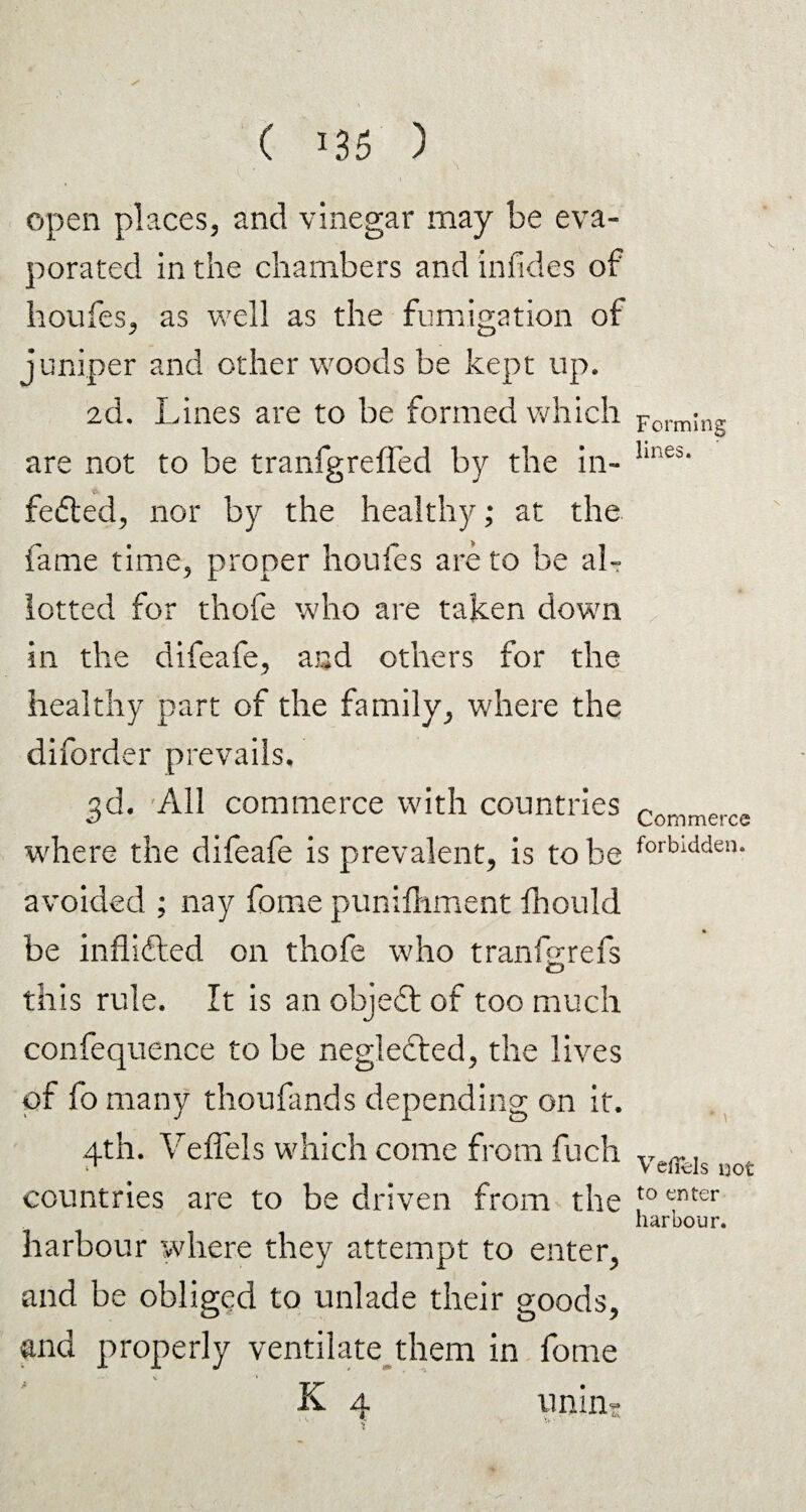 open places, and vinegar may be eva¬ porated in the chambers and infides of houfes, as well as the fumigation of juniper and other woods be kept up. 2d. Lines are to be formed which are not to be tranfgreffed by the in- fedted, nor by the healthy; at the fame time, proper houfes are to be al¬ lotted for thofe who are taken down in the difeafe, and others for the healthy part of the family, where the diforder prevails. 3d. All commerce with countries where the difeafe is prevalent, is to be avoided ; nay fome punifhment fhould be inflifted on thofe who tranfprefs o this rule. It is an objedt of too much confequence to be neglected, the lives of fo many thoufands depending on it. 4th. Veffels which come from fuch countries are to be driven from the harbour where they attempt to enter, and be obliged to unlade their goods, and properly ventilate them in fome K 4 unin- Forming lines. Commerce forbidden. * \ Vellels not to enter harbour.