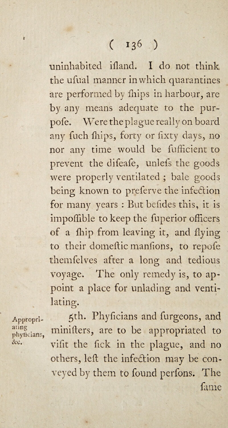 Appropri¬ ating phyliciafls, &c. C >36 ) uninhabited ifland. I do not think the ufual manner in which quarantines are performed by fhips in harbour, are by any means adequate to the pur- pofe* Were the plague really on board any fuch lhips, forty or fixty days, no nor any time would be fufficient to prevent the difeafe, unlefs the goods were properly ventilated ; bale goods being known to preferve the infection for many years : But befides this, it is impoffible to keep the fuperior officers of a flflp from leaving it, and flying to their domeftic manfions, to repofe themfelves after a Ions: and tedious voyage. The only remedy is, to ap¬ point a place for unlading and venti¬ lating. 5th. Phyficians and furgeons, and minifters, are to be appropriated to vifit the lick in the plague, and no others, left the infedtion may be con¬ veyed by them to found perfons. The fame