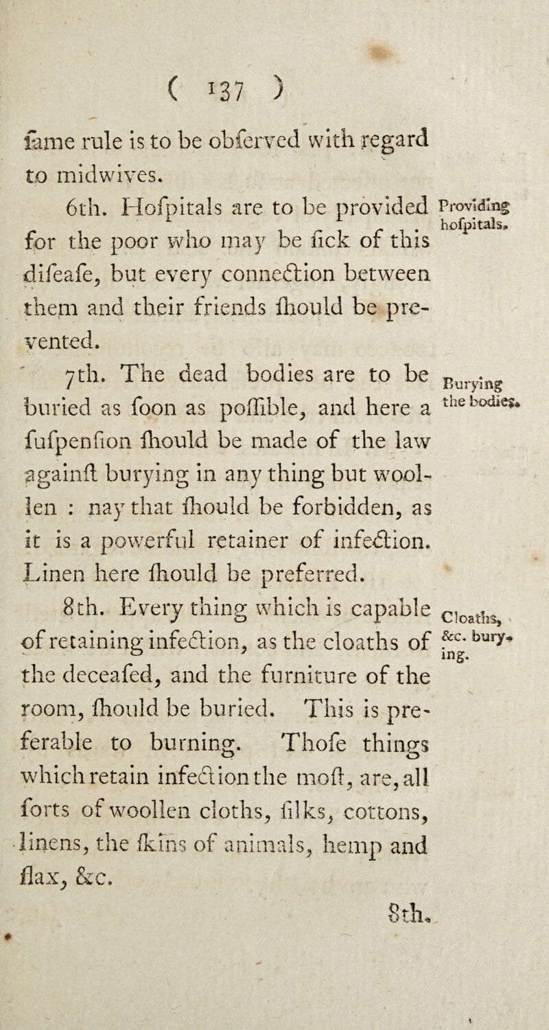 fame rule is to be obferved with regard to midwives. 6th. Hofpitals are to he provided for the poor who may be lick of this difeafe, but every connexion between them and their friends ihould be pre¬ vented. 7th. The dead bodies are to be buried as foon as poifible, and here a fufpenfion ihould be made of the law againft burying in any thing but wool¬ len : nay that ihould be forbidden, as it is a powerful retainer of infection. Linen here ihould be preferred. 8th. Every thing which is capable of retaining infedtion, as the cloaths of the deceafed, and the furniture of the room, ihould he buried. This is pre¬ ferable to burning. Thofe things which retain infect ion the mod , are, all forts of woollen cloths, filks, cottons, linens, the fkins of animals, hemp and flax, Sec. 8du Providing hofpitals. Burying the bodies* Cloaths, Sec. bury# ing*