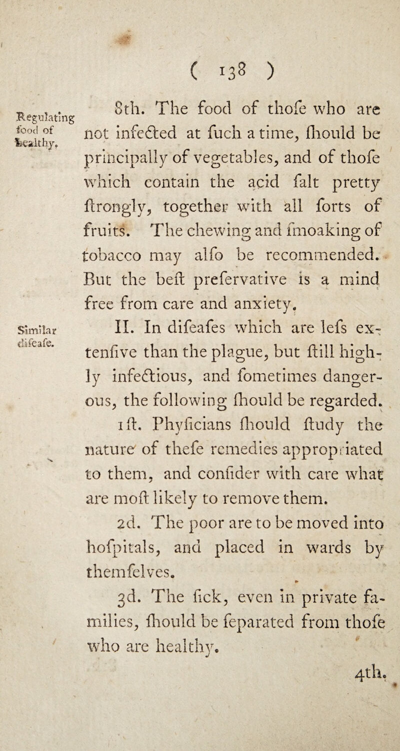 Regulating food of lieakhy. Similar difeafe. 8th. The food of thofe who are not infefled at fuch a time, Should be principally of vegetables, and of thofe which contain the acid fait pretty Strongly, together with all forts of fruits. The chewing and mioaking of tobacco may alfo be recommended. But the belt prefervative is a mind free from care and anxiety. II. In difeafes which are lefs ex¬ tensive than the plague, but ftill high¬ ly infeftious, and fometimes danger¬ ous, the following Should be regarded. ift. Physicians fliould Study the nature of thefe remedies appropriated to them, and consider with care what are raofi likely to remove them. 2d. The poor are to be moved into hofpitals, and placed in wards by themfelves. ► 3d. The Tick, even in private fa¬ milies, fliould be feparated from thofe who are healthy.