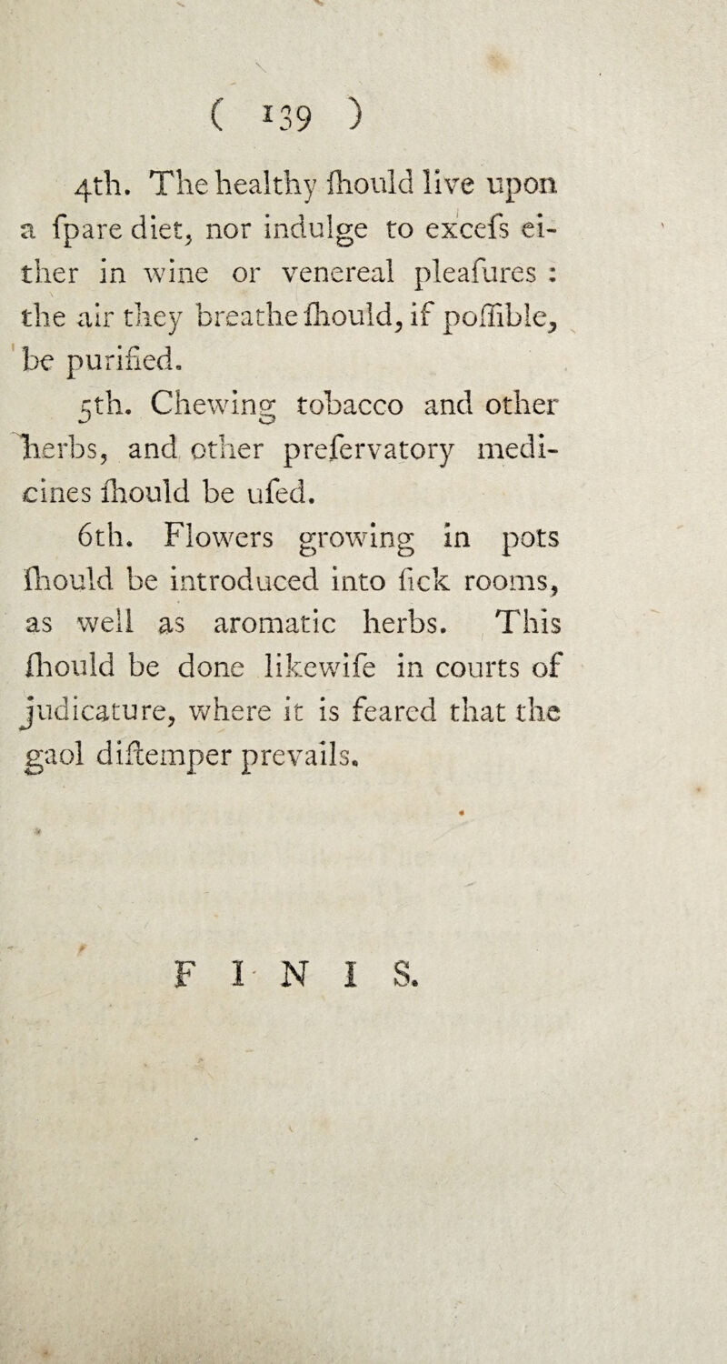 4th. The healthy fhould live upon a fpare diet, nor indulge to excefs ei¬ ther in wine or venereal pleafures : the air they breathe fhould, if poffible, be purified. 5th. Chewing tobacco and other lierbs, and other prefervatory medi¬ cines fhould be ufed. 6th. Flowers growing in pots fhould be introduced into fick rooms, as well as aromatic herbs. This fhould be done likewife in courts of judicature, where it is feared that the gaol diftemper prevails, 4? F I- N I S.