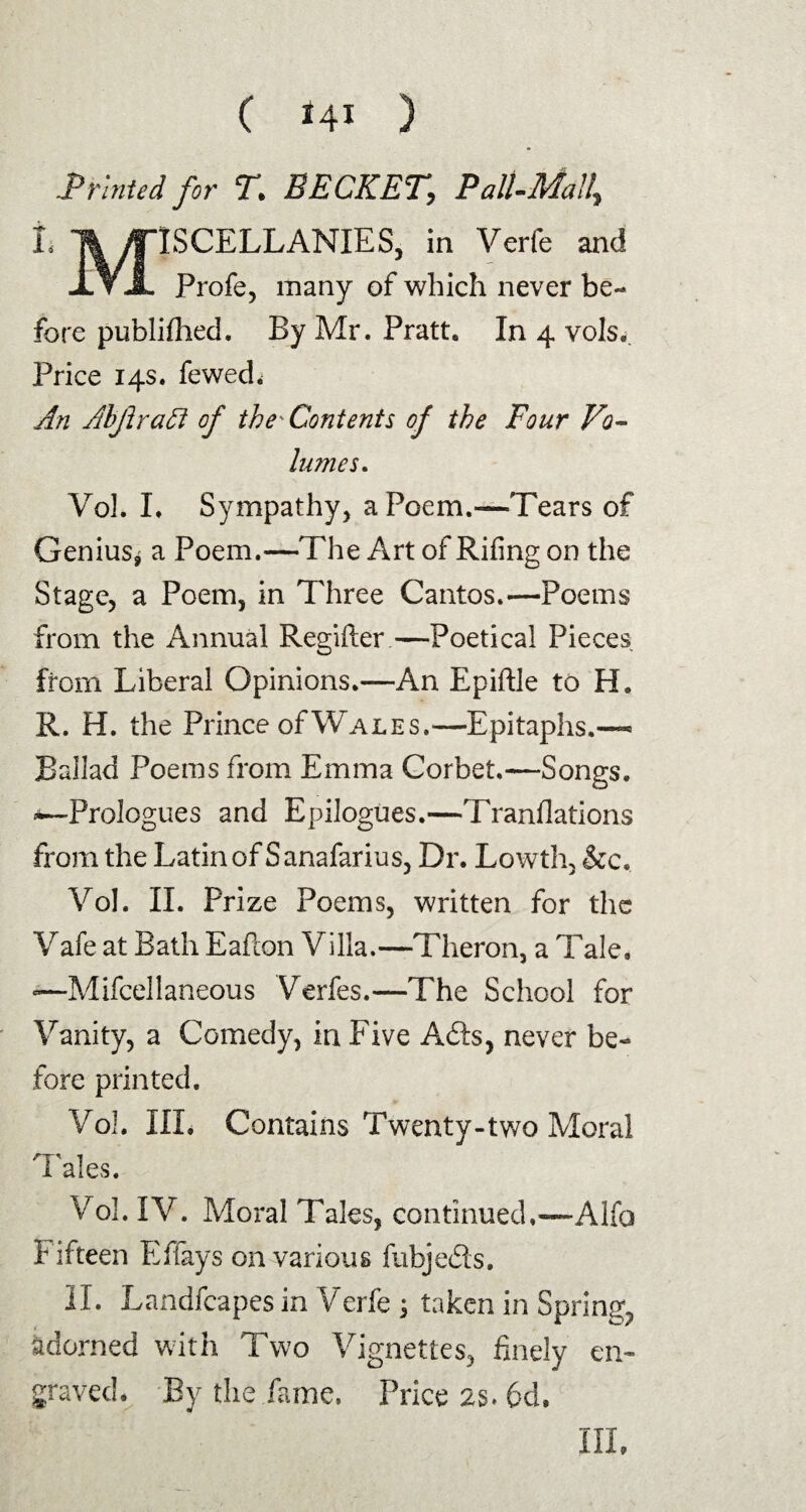 ( *4i ) Printed for T. SECRET, Pall-Mall\ L Tk /pSCELLANIES, in Verfe and 1YX Profe, many of which never be¬ fore publifhed. By Mr. Pratt. In 4 vols* Price 14s. fewech An Abjlraft of the'Contents of the Four Vo¬ lumes. Vol. I. Sympathy, a Poem.—Tears of Genius* a Poem.—The Art of Rifing on the Stage, a Poem, in Three Cantos.—Poems from the Annual Regiifier—Poetical Pieces from Liberal Opinions.—An Epiftle to H. R. H. the Prince of Wales.—Epitaphs.— Ballad Poems from Emma Corbet.—Songs. *—Prologues and Epilogues.—Tranflations from the Latin of Sanafarius, Dr. Lowth, &c. Vol. II. Prize Poems, written for the Vafe at Bath Eafton Villa.—Theron, a Tale, -—Mifcellaneous Verfes.—The School for Vanity, a Comedy, in Five Ads, never be¬ fore printed. Vol. IIL Contains Twenty-two Moral Tales. Vol. IV. Moral Tales, continued,”Alfo Fifteen Efiays on various fubjeds. II. Landfcapes in Verfe ; taken in Springy adorned with Two Vignettes, finely en¬ graved, By the fame. Price 2s> 6d.