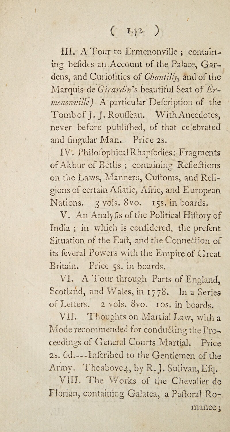 III. A Tour to Ermenonville ; contain¬ ing belides an Account of the Palace, Gar¬ dens, and Curiofities of Chantilly, and of the Marquis de Girardin’s beautiful Seat of Er¬ menonville) A particular Defer!ption of the Tomb of J. J. Roufieau. With Anecdotes, never before publifhed, of that celebrated and fingular Man. Price 2s. IV. PhilofophicalRhapfodies: Fragments of Akbur of Betlis ; containing Reflefiions on the Laws, Manners, Cuftoms, and Reli¬ gions cf certain Afiatic, Afric, and European Nations. 3 vols. 8vo. 15s. in boards. V. An Analyds of the Political Hiftory of India ; in which is confidered, the prefent Situation of the Eaft, and the Connection of its feveral Powers with the Empire of Great Britain. Price 5s. in boards. VI. A 1 our through Parts of England, Scotland, and Wales, in 1778. In a Series of Letters. 2 vols. 8vo. 10s. in boards. VII. Thoughts on Martial Law, with a Mode recommended for conducting the Pro¬ ceedings of General Courts Martial. Price 2s. 6d.~-Xnfcribed to the Gentlemen of the Army. Theabove^ by R. j. Sulivan,Efq. V III. I he Works of the Chevalier de Florian, containing Galatea, a Paftoral Ro¬ mance j