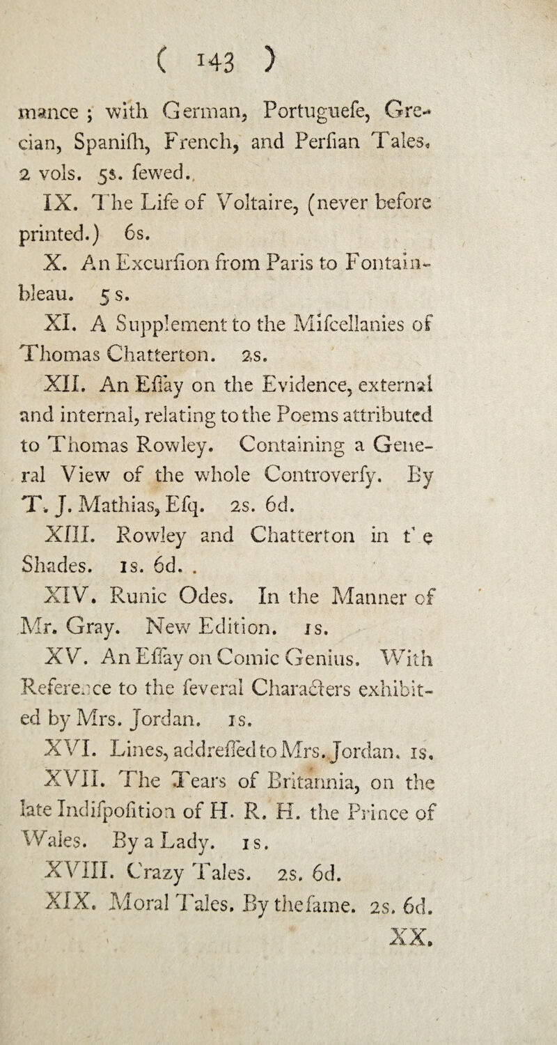 malice ; with German, Portugnefe, Ore** cian, Spaniih, French, and Perfian Tales, 2 vols. 5$. fewed., IX. The Life of Voltaire, (never before printed.) 6s. X. An Excurfion from Paris to Fontaine¬ bleau. 5 s. XI. A Supplement to the Mifcellanies of Thomas Chatterton. 2s. XII. An Efiay on the Evidence, external and internal, relating to the Poems attributed to Thomas Rowley. Containing a Gene¬ ral View of the whole Controverfy. By T, J. Mathias, Efq. 2s. 6d. XIII. Rowley and Chatterton in t e Shades, is. 6d. . XIV. Runic Odes. In the Manner of Mr. Gray. New Edition, is. XV. An Efiay on Comic Genius. With Reference to the feveral Characters exhibit¬ ed by Mrs. Jord an. is. XVI. Lines, addrefied to Mrs .Jordan, is. XVII. The Tears of Britannia, on the late Indifpofition of H. R. PI. the Prince of W;ales. By a Lady. 1 s. XVIII. Crazy Tales. 2$. 6d. XIX. Moral IVles. By the fa me. 2s, 6d.