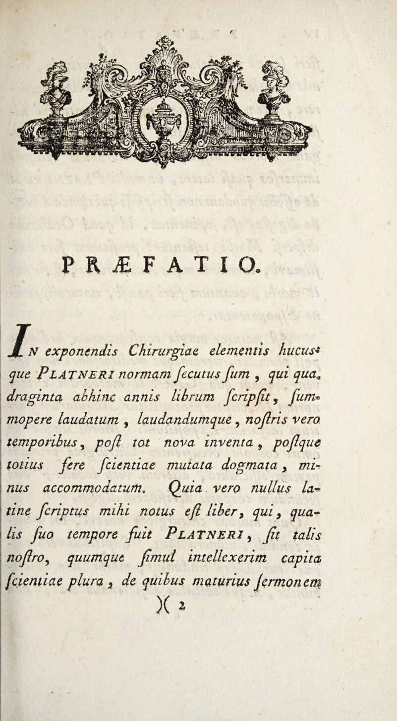 JL N exponendis Chirurgiae elementis hucus* que P L ATNERI normam fecutus fum , qui qua, draginta abhinc annis librum fcripfit, fum* mopere laudatum , laudandumque, nojlris vero temporibus, pojl tot nova inventa , poflque totius fere fcientiae mutata dogmata, mi- j nus accommodatum, Quia vero nullus la- tine fcriptus mihi notus efl libert qui, qua- i lis fuo tempore fuit Platneri , noflroy quumque fmul intellexerim capita , [dentiae plura 3 de quibus maturius jermonem X1