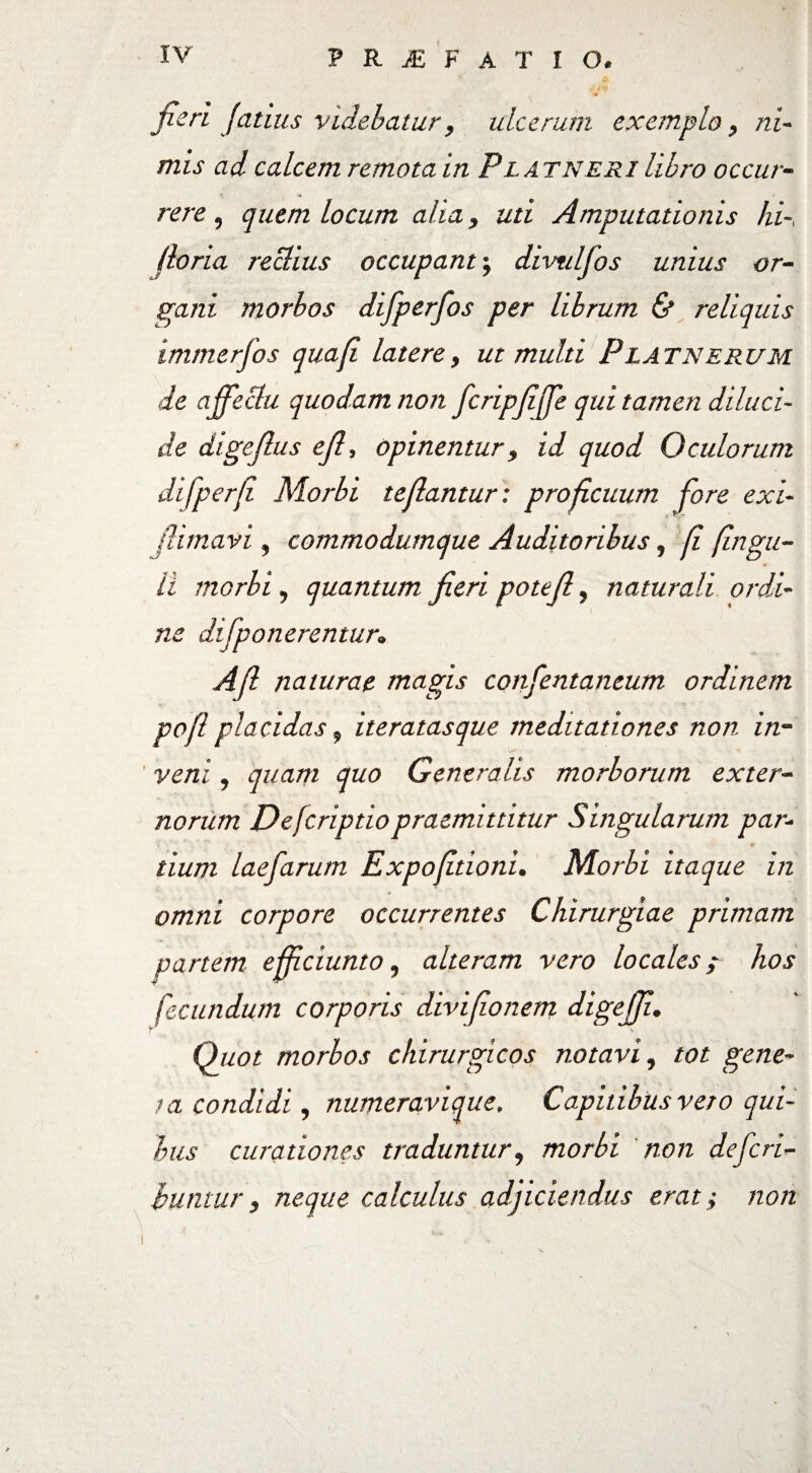 fieri [citius videbatur, ulcerum exemplo, ni¬ mis ad calcem remota in Pl at neri libro occur¬ rere , quem locum alia, uti Amputationis hi-, Horia reclius occupant \ divtilfos unius or¬ gani morbos difperfos per librum & reliquis immerfos quafi latere, ut multi Platnerum de affectu quodam non fcripfiffe qui tamen diluci¬ de digefius efi, opinentur, id quod Oculorum difperfi Morbi tefiantur: proficuum fore exi¬ lii mav i , commodumque Auditoribus, fi fingu- H morbi, quantum fieri pote fi, naturali ordi¬ ne difponerentur, Afi naturae magis confentaneum ordinem pofl placidas, iteratasque meditationes non in¬ veni , quam quo Generalis morborum exter¬ norum Defcriptiopraemittitur Singularum par¬ tium laefarum Expofitioni. Morbi itaque in omni corpore occurrentes Chirurgiae primam partem e fidunto, alteram vero locales ; hos fecundum corporis divifionem digejji. Quot morbos chirurgicos notavi, tot gene¬ ta condidi, numeravique. Capitibus vero qui¬ bus curationes traduntur? morbi non defen¬ duntur 3 neque calculus adjiciendus erat; non