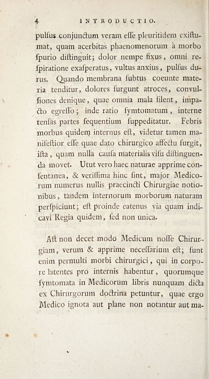 pulfus conjun&um veram efle pleuritidem exiltu- mat, quam acerbitas phaenomenorum a morbo fpurio diftinguit; dolor nempe fixus, omni re- fpiratione exafperatus, vultus anxius, pulfus du¬ rus. Quando membrana fubtus coeunte mate¬ ria tenditur, dolores furgunt atroces, convul- fiones denique, quae omnia mala filent, impa¬ cto egreffo; inde ratio fymtomatum, interne tenfas partes fequentium fuppeditatur. Febris morbus quidem internus eft, videtur tamen ma- lfifeftior elfe quae dato chirurgico affectu furgit, ifta, quam nulla caufa materialis vifu diftinguen- da movet. Utut vero haec naturae apprime con- fentanea, & veriffima hinc fint, major Medico¬ rum numerus nullis praecincti Chirurgiae notio¬ nibus , tandem internorum morborum naturam perfpiciunt; eft proinde eatenus via quam indi¬ cavi Regia quidem, fed non unica. Alt non decet modo Medicum nolfe Chirur¬ giam, verum & apprime neceffarium eft; funt enim permulti morbi chirurgici, qui in corpo¬ re latentes pro internis habentur, quorumque fymtomata in Medicorum libris nunquam dicta ex Chirurgorum dottrina petuntur, quae ergo Medico ignota aut plane non notantur aut ma-