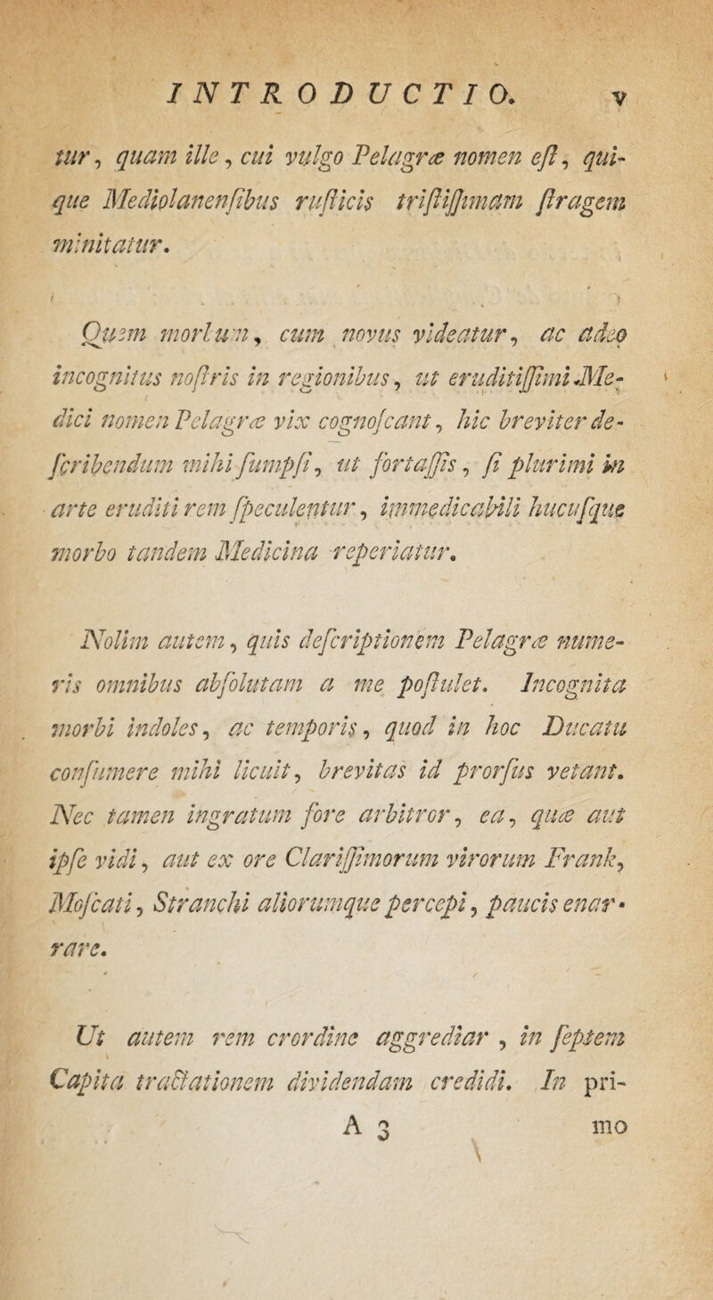 v I tur, quam ille, Pelagree nomen ejl, que Mediolanenfibus rufticis trififtmam Jlragem minitatur. . . V. . . 1 » * * < . . , k . . ., J Qitzm morlwn, «///2 videatur, ac adeo incognitus nofris in regionibus, ut eruditijfimi .Me¬ dici nomen Pelagra vix cognojcant, hic breviter de- fcribendum mihi fumpfi, ut fortajjis, fi plurimi m arte eruditi rem [pe culentur, immedicabili huc u [que morbo tandem Medicina repedatur. Nolim autem, quis defcriptionem Pelagra nume¬ ris omnibus abfolutam a me populet. Incognita morbi indoles, z?6‘ temporis, quod in hoc Ducatu conftmere mihi licuit, brevitas id prorfus vetant. tamen ingratum fore arbitror, aut ipfe vidi, c>f ClariJJimorum virorum Frank? Mofcatij St r amni aliorumque percepi, paucis enar * rare. Ut autem rem crordine aggrediar , z/z feptem i Capita tra&ationem dividendam credidi. In pri¬ mo