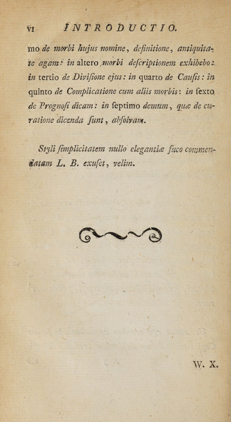 mo de morbi hujus nomine, definitione, antiquitct- ' * V’ K _ — ' te agam* in altero/morbi defcriptionem exhibebor in tertio de Divifione ejus: in quarto de Caufts: in quinto de Complicatione cum aliis morbis: in fexto de Progne fi dicam: in feptimo demum, qua de cu¬ ratione dicenda funt ? abjolvam. Styli fimplicitatcm nullo elegantia fuco commen¬ datam L. B. exufet? velim. i ■ i • .■ ■. W. X. ‘ » /