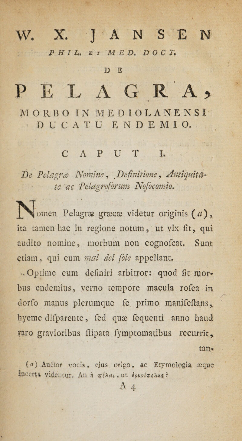 w. X. J A N S E N P H I L. e t M E D. D 0 C T. D E P E L A G R A , MORBO IN MEDIOLANENSI DUCATU E N D E M I O, CAPUT L De Pelagrce Nomine, Definitione, Antiquita¬ te ac Tei agro forum Nofocomio. J^^omen Pelagrae grsecte videtur originis (#), ita tamen hac in regione notum, ut vix fit, qui audito nomine, morbum non cognofcat. Sunt etiam, qui eum mal dei fole appellant. .< Optime eum definiri arbitror: quod fit mor* bus endemius, verno tempore macula rofea in dorfo manus plerumque fe primo manifeftans, hyeme difparente, fed qute fequenti anno haud raro gravioribus fiipata fymptomatibus recurrit, tan^ {a) Auctor vocis, ejus origo, ac Etymologia eeqite Incerta videntur. An a , ut ifvrlnsk&t.iJ