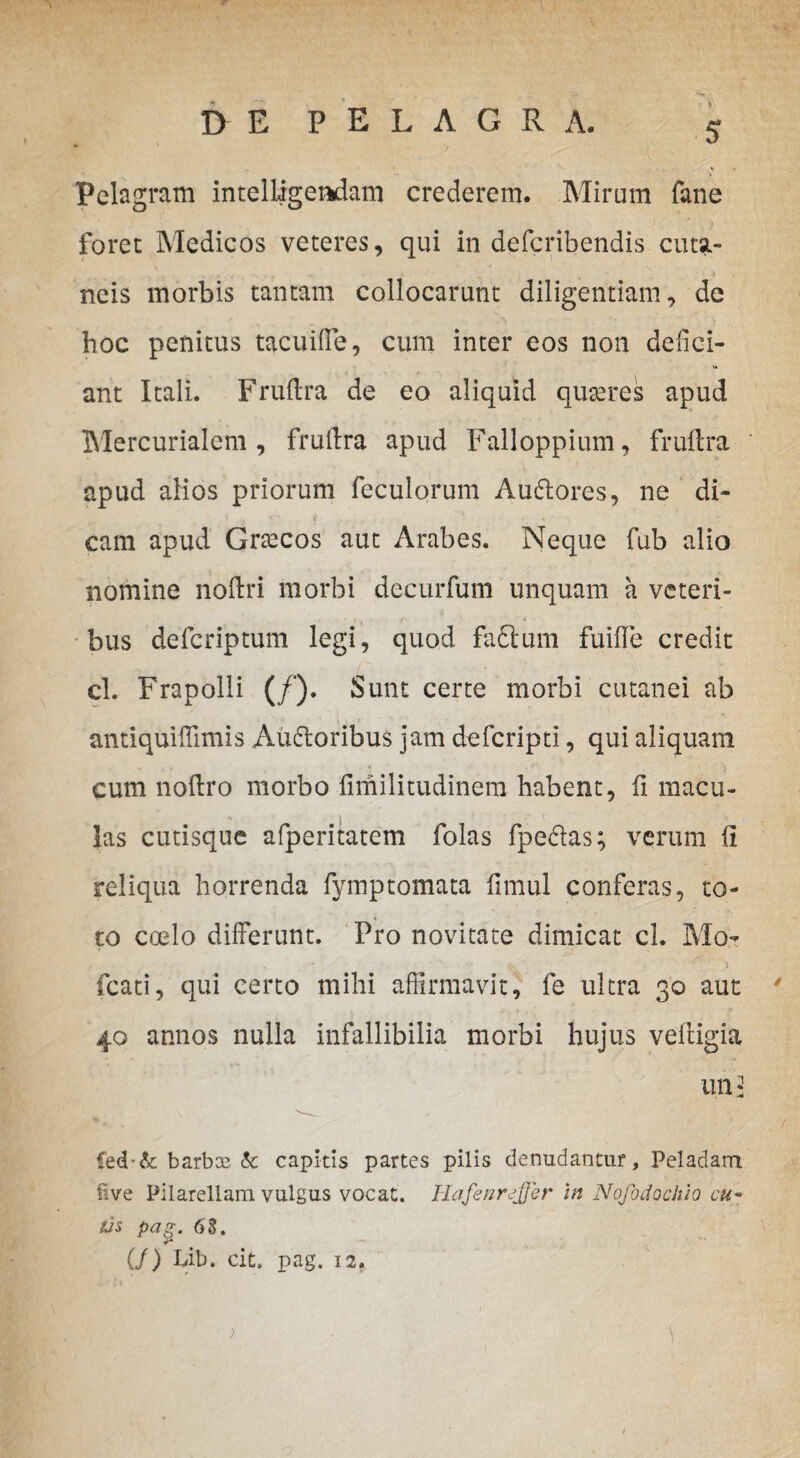 Pclagram intelligeadam crederem. Mirum fane foret Medicos veteres, qui in defcribendis cutst- ncis morbis tantam collocarunt diligentiam, de hoc penitus tacuifle, cum inter eos non defici¬ ant Itali. Fruftra de eo aliquid quseres apud Mercurialem, fruftra apud Falloppium, fruftra apud alios priorum feculorum Audlores, ne di¬ cam apud Gnecos aut Arabes. Neque fub alio nomine noftri morbi decurfum unquam a veteri¬ bus defcriptum legi, quod faftum fuifle credit cl. Frapolli (/). Sunt certe morbi cutanei ab antiquiflimis Audloribus jam defcripti, qui aliquam cum noftro morbo fimilitudinem habent, fi macu¬ las cutisque afperitatem folas fpe&as; verum fi reliqua horrenda fymptomata fimul conferas, to¬ to coelo differunt. Pro novitate dimicat cl. Mo- fcati, qui certo mihi affirmavit, fe ultra 30 aut 40 annos nulla infallibilia morbi hujus veftigia un: Ced & barbae & capitis partes pilis denudantur, Peladam ftve Pilarellam vulgus vocat. Hafenrsffer in Nofodochio cu¬ tis pag. 68. (/) Lib. cit. pag. 12.