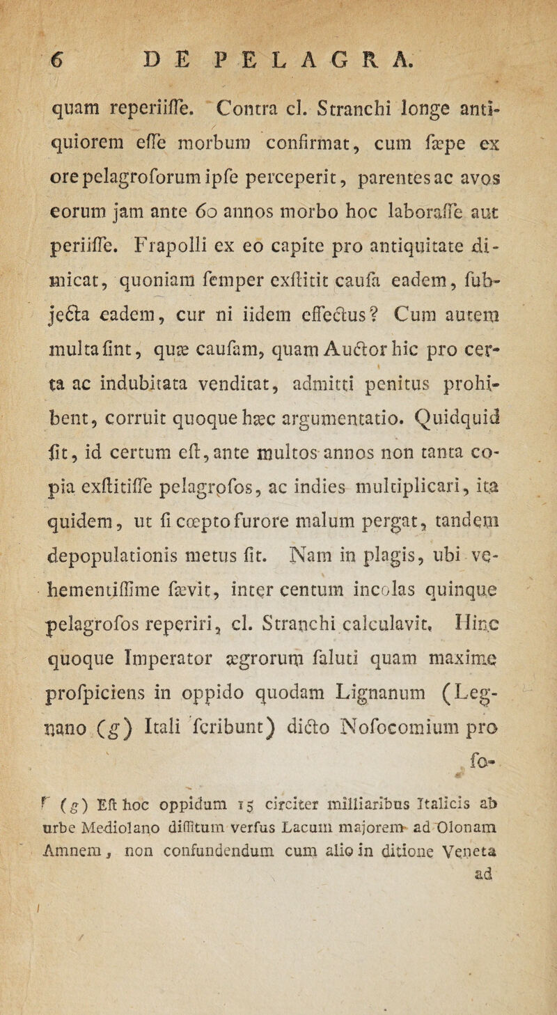quam reperiifle. Contra cl. Stranchi longe anti- quiorem efte morbum confirmat, cum ftepe ex ore pelagroforum ipfe perceperit, parentes ac avos eorum jam ante 60 annos morbo hoc laborafie aut periifle. Frapolli ex eo capite pro antiquitate di¬ micat, quoniam femper exflitit caufa eadem, fub- jedla eadem, cur ni iidem efFedlus? Cum autera multa fint, quas caufam, quam Audior hic pro cer- ta ac indubitata venditat, admitti penitus prohi¬ bent, corruit quoque hsec argumentatio. Quidquid fit, id certum efl,ante multos annos non tanta co¬ pia exftitifie pelagrpfos, ac indies multiplicari, ita quidem, ut fi cceptofurore nialum pergat, tandem depopulationis metus fit. Nam in plagis, ubi ve- hementiffime fasvit, inter centum incolas quinque pelagrofos reperiri, cl. Stranchi calculavit. Hinc quoque Imperator agrorum faluti quam maxime profpiciens in oppido quodam Lignanum (Leg- uano (g) Itali fcribunt) didlo Nofocomium pro fo- r (g) Eft hoc oppidum i$ circiter milliaribus Italicis ab urbe Me-diolanp diffitum verfus Lacum majorem- ad Olonam Amnem, non confundendum cum alio in ditione Veneta \ ad