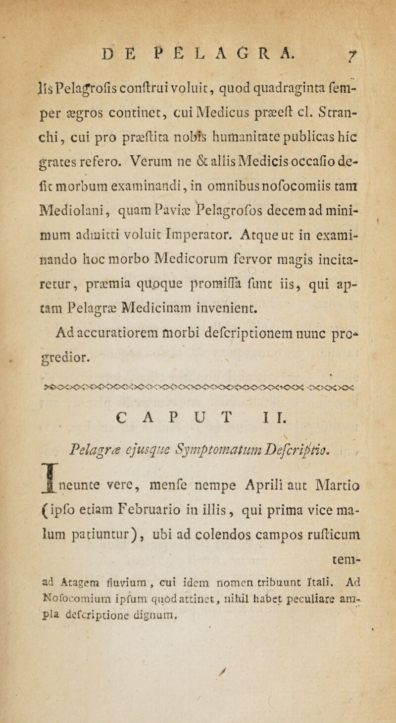 per segros continet, cui Medicus prteefl cl. Stran- chi, cui pro prseftica nobis humanitate publicas hic crates refero. Verum ne & aliis Medicis occafiode- fu morbum examinandi, in omnibusnofocomiis tam Mediolani, quam Pavio: Pelagrofos decem ad mini¬ mum admitti voluit Imperator. Atque ut in exami¬ nando hoc morbo Medicorum fervor magis incita¬ retur, praemia quoque promiffa fune iis* qui ap¬ tam Pelagra: Medicinam invenient. Ad accuratiorem morbi deferiptionem nunc pro* gredior. CAPUT II. Pelagrte ejus que Symptomatum JJefcrlptio. jLneunte vere, menfe nempe Aprili aut Martio (ipfo etiam Februario in illis, qui prima vice ma¬ lum patiuntur), ubi ad colendos campos rullicum tem- ad Atagem fluvium , cui idem nomen tribuunt Itali. Ad Nofocomium ipfum quod attinet, nihil habet peculiare ara-, pia deferiptione dignum.