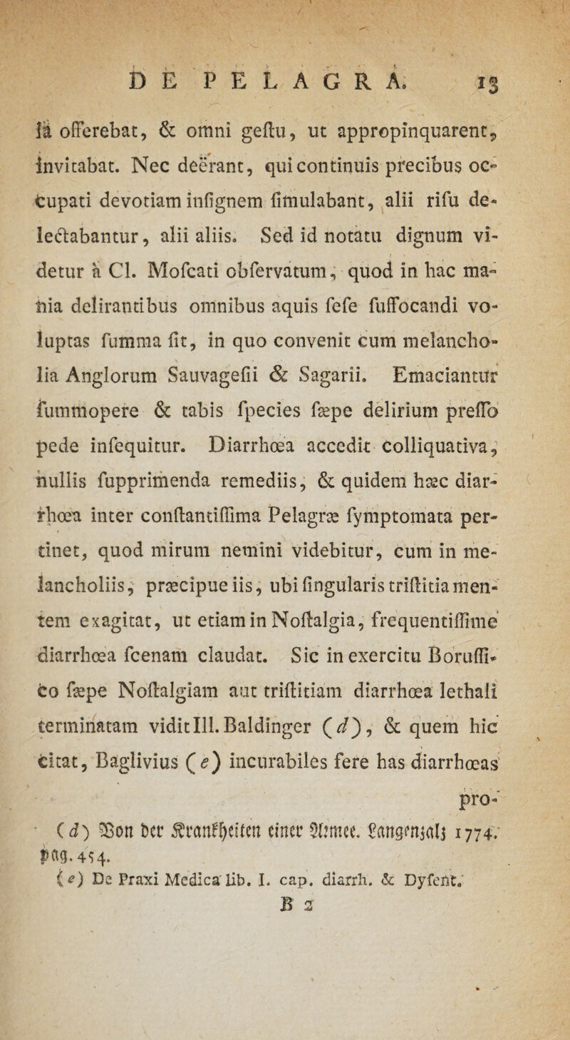 Ia offerebat, & omni geftu, ut appropinquarent, invitabat. Nec deerant, qui continuis precibus oc¬ cupati devotiam infignem fimulabant, alii rifu de¬ legabantur, alii aliis. Sed id notatu dignum vi- detur a Cl. Mofcati cbfervatum, quod in hac ma¬ nia delirantibus omnibus aquis fefe fuffocandi vo¬ luptas fumma fit, in quo convenit cum melancho¬ lia Anglorum Sauvagefii & Sagarii. Emaciantur fummopere & tabis fpecies fgepe delirium preffb pede infequitur. Diarrhoea accedit colliquativa, nullis fupprimenda remediis, & quidem htec diar¬ rhoea inter conffandfiima Pelagrae fymptomata per¬ tinet, quod mirum nemini videbitur, cum in me¬ lancholiis, praecipue iis, ubi lingularis triffitia men¬ tem exagitat, ut etiam in Noftalgia, frequentiffime diarrhoea fcenam claudat. Sic in exercitu Borufli* co fiepe Noffalgiam aut trifiitiam diarrhoea lethali terminatam vidit 111. Baldinger (//), & quem hic Citat, Baglivius (^) incurabiles fere has diarrhoeas pro- (d) £on Der Sranf&eiten einer 3t?mee. fttnswKtlj 1774, pftg. 4^4. {*) Da Praxi Medica' lib. I. cap. diarrh. &: Dyfeiit. B 2