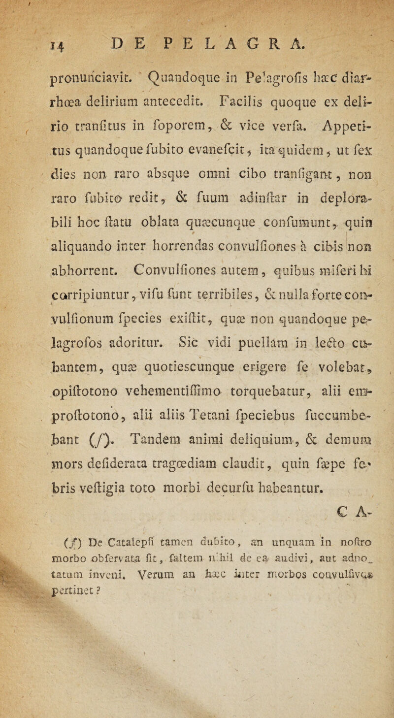 / i4 DE P E L A G R A. pronuriciavir. Quandoque in Pelagrofis hxc diar- - / rhoea delirium antecedit. Facilis quoque ex deli¬ rio tranfitus in foporem, & vice verfa. Appeti¬ tus quandoque fubito evanefcit, ita quidem , ut fex dies non raro absque omni cibo tranfigant, non raro fubito redit, & fuum adinflar in deplora- bili hoc flatu oblata quaecunque confumunt, quin aliquando inter horrendas convulfiones a cibis non abhorrent. Convulfiones autem, quibus miferi hi corripiuntur , vifu funt terribiles, & nulla forte cot> vulfionum fpeci.es exiilit, quae non quandoque pe- lagrofos adoritur. Sic vidi puellam in ledo cu¬ bantem, quae quotiescunque erigere fe volebat» opiflotono vehementiflimo- torquebatur, alii en> proflotono, alii aliis Tetani fpeciebus fuccumbe- .bant (/). Tandem animi deliquium, & demum mors defiderata tragoediam claudit, quin ftepe fc* bris vefligia toto morbi decurfu habeantur. C A- (/) De Catalepfi tamen dubito, an unquam in noftro morbo obfervat.a fit, faltem nihil de ea audivi, aut adno„ tatum inveni. Verum an haec inter morbos convulfivo»