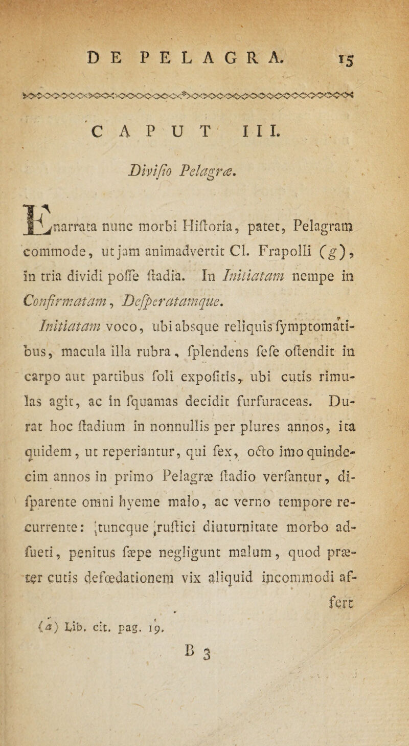 *5 CAPUT' III. Divifio Pelagra. ^narrata nunc morbi Hifloria, patet, Pelagram commode, ut jam animadvertit CL Frapolli (g*)> In tria dividi pofie fradia. In Initiatam nempe in Confirmatam, Dcfperatamque. Initiatam voco, ubi absque reliquis fymptomati bus, macula illa rubra, fplendens fefe oftendit in carpo aut partibus foli expolitis, ubi cutis rimu¬ las agit, ac in fquamas decidit furfuraceas. Du¬ rat hoc ftadium in nonnullis per plures annos, ita quidem, ut repedantur, qui fex, 06I0 imo quinde¬ cim annos in primo Pelagne ftadio verfantur, di- fparente omni hyeme malo, ac verno tempore re¬ currente: ‘tuncque‘ruftici diuturnitate morbo ad- fueti, penitus fiepe negligunt malum, quod prse- cer cutis defoedationeni vix aliquid inconimodi af¬ fert »3