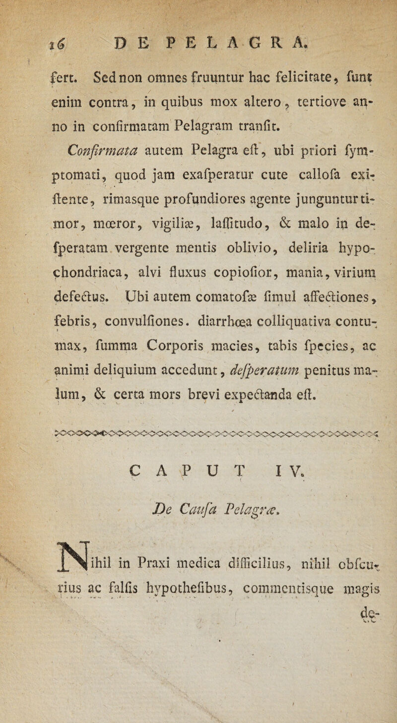 fert. Sed non omnes fruuntur hac felicitate, funt M ' -s. v' / enim contra, in quibus mox altero, tertiove an* no in confirmatam Pelagram tranfit. Confirmata autem PelagraeA, ubi priori fym- ptomati, quod jam exafperatur cute callofa exi- ftente, rimasque profundiores agente junguntur ti¬ mor, moeror, vigilite, laflitudo, & malo in de» fperatam vergente mentis oblivio, deliria hypo¬ chondriaca, alvi fluxus copiofior, mania, virium defe&us. Ubi autem comatofte fimul affe&iones, febris, convulfiones* diarrhoea colliquativa contu¬ max, fumma Corporis macies, tabis fpecies, ac animi deliquium accedunt, defperaium penitus ma¬ lum, & certa mors brevi expe&anda efl. ♦A»--W V '-. CAPUT IV. ' t . ... . t \ ' : De Caufia Pelagrte. jN^ihil in Praxi medica difficilius, nihil ebfcu*. rius ac falfis hvpothefibus, commentisque magis de,- *