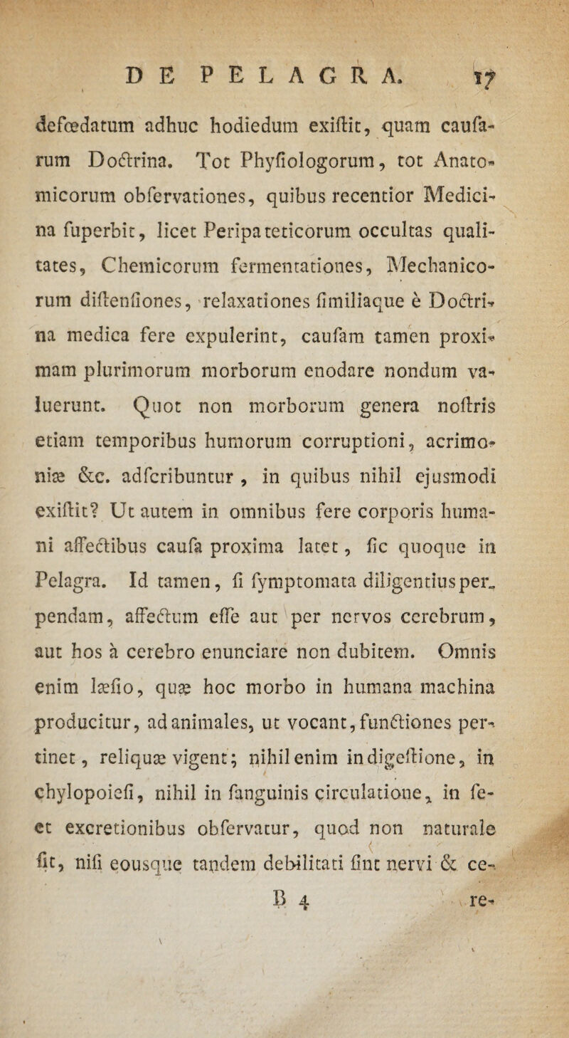 defoedatum adhnc hodiedum exiftit, quam caufa- rum DoCtrina. Tot Phyfiologorum, tot Anato- micorum obfervationes, quibus recentior Medici- na fuperbit, licet Peripateticorum occultas quali-* tates, Chemicorum fermenrationes, Mechanico¬ rum diftenftones, relaxationes fimiliaque e Doctri- na medica fere expulerint, caufam tamen proxi* mam plurimorum morborum enodare nondum va- luerunt. Quot non morborum genera noftris etiam temporibus humorum corruptioni, acrimo¬ nia &c. adfcribuntur , in quibus nihil ejusmodi exiffcit? Ut autem in omnibus fere corporis huma¬ ni affectibus caufa proxima latet, fle quoque in Pelagra. Id tamen, (i fymptomata diligentiusper„ pendam, affeCtum effe aut per nervos cerebrum, aut hos a cerebro enunciare non dubitem. Omnis enim Ise fio, qua? hoc morbo in humana machina producitur, ad animales, ut vocant, functiones per-» tinet, reliqua? vigent ; nihil enim in digeffione, in chylopoiefi, nihil in fanguinis circulatione, in fe- et excretionibus obfervatur, quod non naturale fit, nifi eousque tandem debilitati fmt nervi & ce-