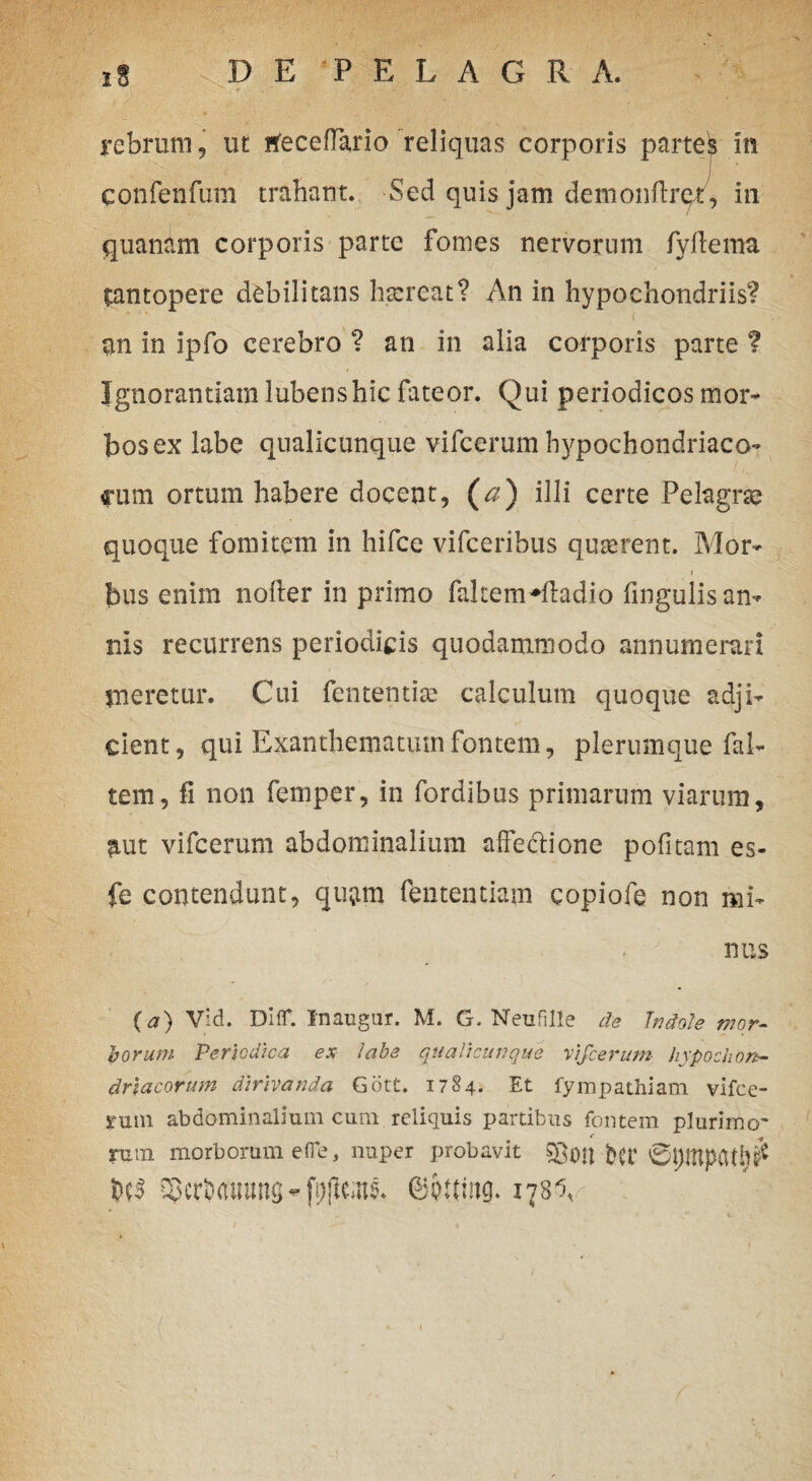 Februm, ut rfeceflario reliquas corporis partek in confenfum trabant. Sed quis jam demonftre/, in quanam corporis parte fomes nervorum fyftema tantopere debilitans hsereat? An in hypochondriis? an in ipfo cerebro ? an in alia corporis parte ? Ignorantiam lubenshic fateor. Qui periodicos mor¬ bos ex labe qualicunque vifcerum hypochondriaco¬ rum ortum habere docent, (a) illi certe Pelagrse quoque fomitem in hifce vifceribus quserent. Mor- j i bus enim nofter in primo fakemWladio lingulis an-» nis recurrens periodicis quodammodo annumerari meretur. Cui fententise calculum quoque adji¬ cient, qui Exanthematum fontem, plerumque fal- tem, fi non femper, in fordibus primarum viarum, fiut vifcerum abdominalium affectione pofitam es- fe contendunt, qu&m fententiam copiofe non mi¬ nus (a) vid. Diir. Inaugur. M. G. Neufille de Indole mor¬ borum Periodica ex labe qualicunque vifcerum hypochon¬ driacorum dirivanda Gdtt. 1784. Et fympathiam vifce- sruin abdominalium cum reliquis partibus fontem plurimo¬ rum morborum ede, nuper probavit fcet iScrurtimns - fi/flc.us. ©pumg. 178V: . , • ■