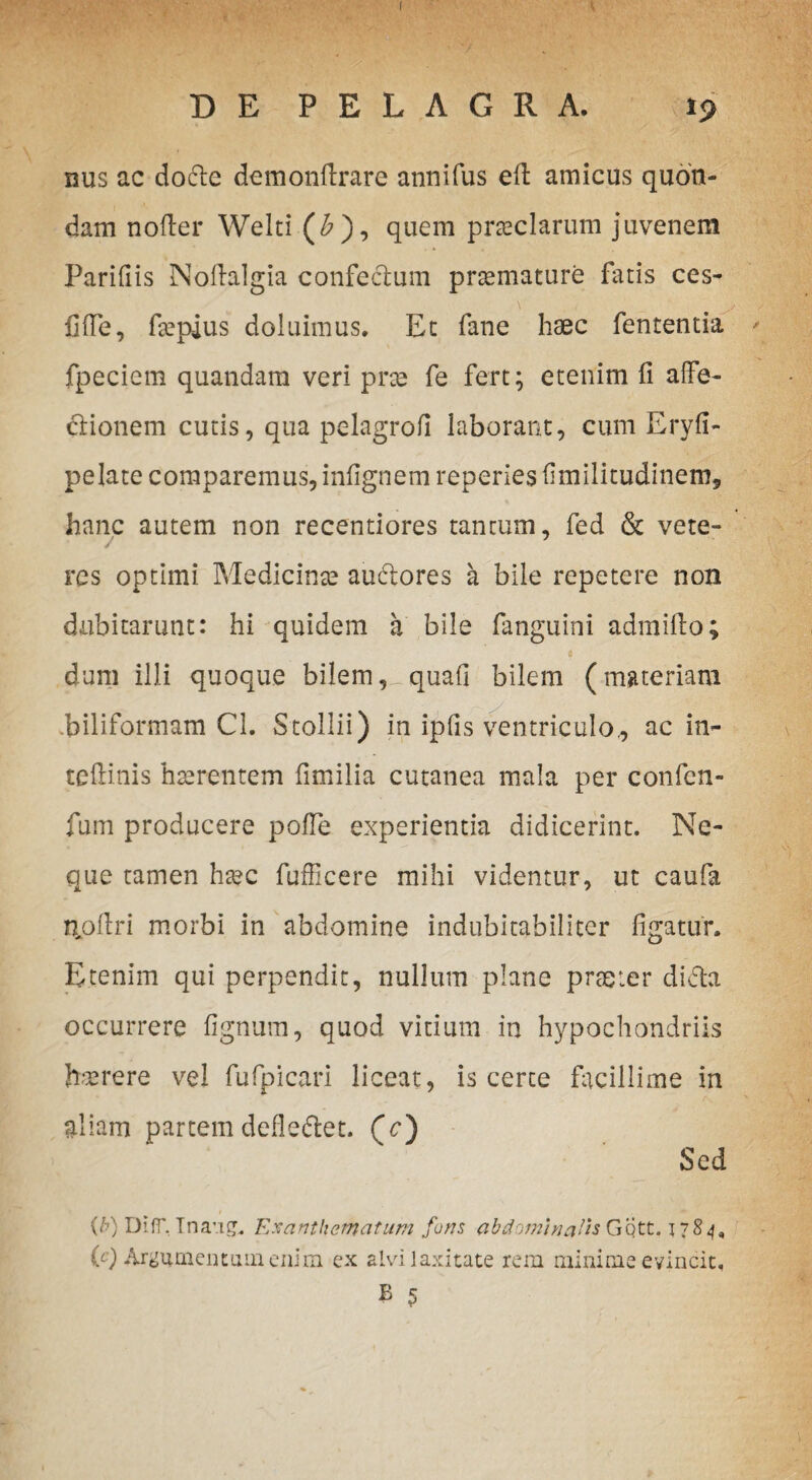 [ DE PELAGRA. 19 nus ac dodte demonftrare annifus eft amicus quon¬ dam noder Welti (£), quem preciarum juvenem Paridis Noftalgia confedum praemature fatis ces- fifie, fsepius doluimus. Ec fane haec fententia fpeciem quandara veri prae fe fert; etenim fi affe¬ ctionem cutis, qua pelagrofi laborant, cum Eryfi- pelate comparemus, infignem reperies fimilitudinem, hanc autem non recentiores tantum, fed & vete¬ res optimi Medicinae audtores a bile repetere non dubitarunt: hi quidem a bile fanguini admifio; e dum illi quoque bilem quali bilem (materiam biliformam CI. Stollii) in ipfis ventriculo,, ac in- tefiinis haerentem fimilia cutanea mala per confcn- fum producere polle experientia didicerint. Ne¬ que tamen ha?c fufficere mihi videntur, ut caufa noffri morbi in abdomine indubitabiliter figatur. Etenim qui perpendit, nullum plane praeter dicta occurrere lignum, quod vitium in hypochondriis haerere vel fufpicari liceat, is certe facillime in aliam partem defleftet. (V) Sed (b) DifT, Tnang. Exanthematum fons abdominalis Gqtt. 1784, (c) Argumentum enim ex alvi laxitate rem minime evincit. B 5