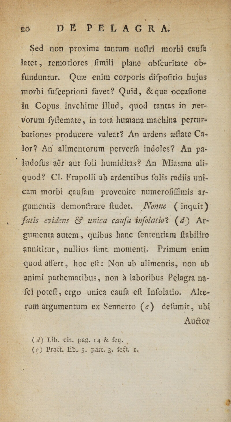 Sed non proxima tantum noftri morbi caufa latet, remotiores fimili plane obfcuritate of¬ funduntur. Qua enim corporis difpofitio hujus morbi fufceptioni favet? Quid, &qua occafione In Copus invehitur illud, quod tantas in ner¬ vorum fyllemate, in tota humana machina pertur¬ bationes producere valeat? An ardens seftate Ca^ lor? Ah alimentorum perverfa indoles? An pa- ludofus aer aut foli humiditas? An Miasma ali* quod? Ch Frapolli ab ardentibus folis radiis uni¬ cam morbi caufam provenire numerofiffimis ar¬ gumentis demonftrare ftudet. Nonne ( inquit) fatis evidens & unica caufa infolatio? (h) Ar¬ gumenta autem, quibus hanc fententiam ftabiiire annititur, nullius funt momenti. Primum enim quod affert, hoc eft: Non ab alimentis, non ab animi pathematibus, non a laboribus Pelagra na- fci potefl, ergo unica caufa eft Infolatio. Alte¬ rum argumentum ex Sennerto (e) defumit, ubi Aucta* (d) Lib. cit. pag. 14 & feq.