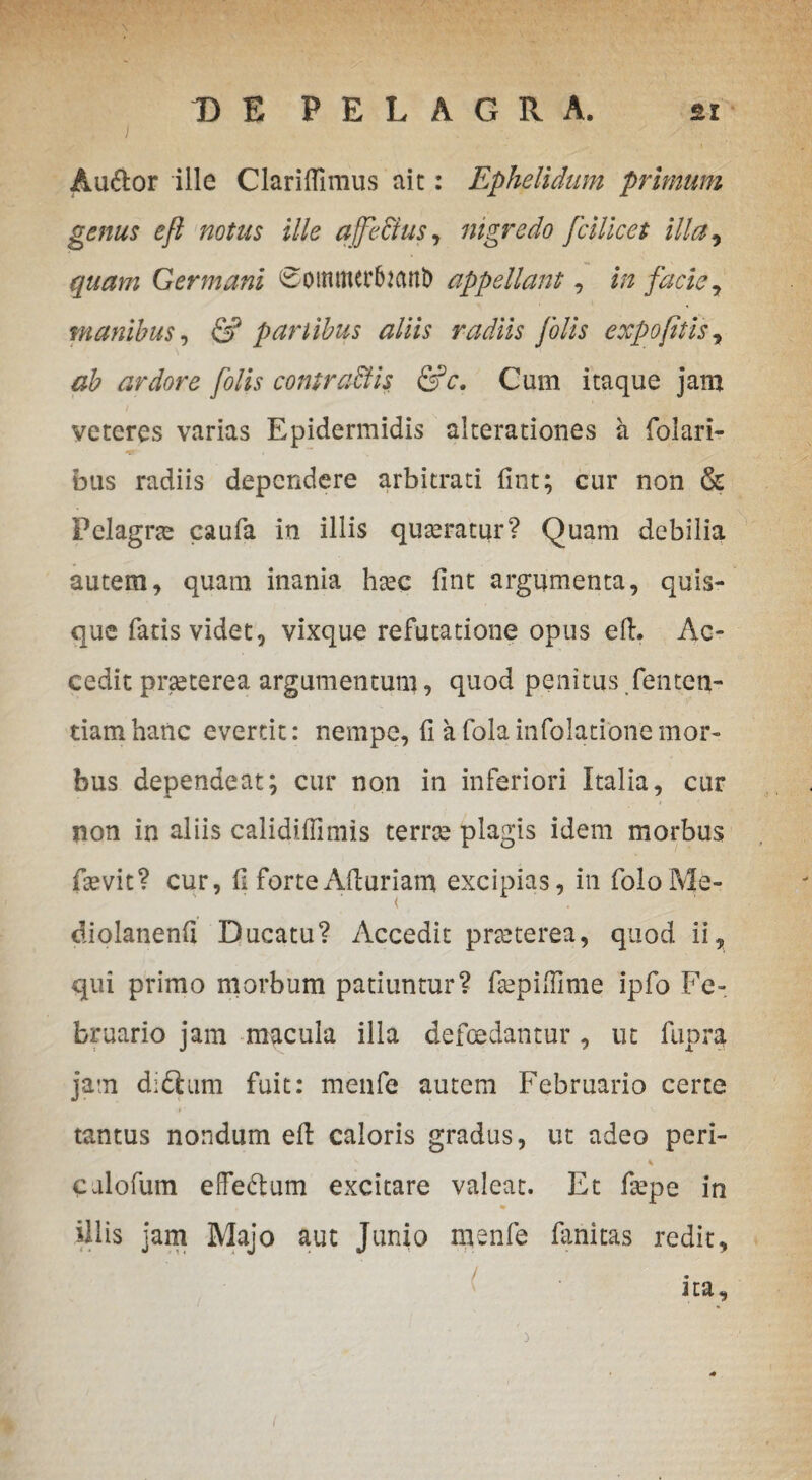 DE PELAGRA. si Au&or ille Clariflimus ait: Ephelidum primum genus e/i notus ille affe&us , nigredo fcUicet illa, quam Germani 0otnmct1uanl) appellant, in facie, manibus, & panibus aliis radiis /olis expofitis7 ab ardore /olis contraBis &c. Cum itaque jam veteres varias Epidermidis alterationes a folari- bus radiis dependere arbitrati fint; cur non & Pelagrte caufa in illis quteratur? Quam debilia autem, quam inania hxc fint argumenta, quis¬ que fatis videt, vixque refutatione opus efi. Ac¬ cedit pneterea argumentum, quod penitus fenten- tiamhanc evertit: nempe, fi afolainfolationemor¬ bus dependeat; cur non in inferiori Italia, cur non in aliis calidiffimis terree plagis idem morbus fsevit? cur, fi forteAfiuriam excipias, in foloMe- diolanenfi Ducatu? Accedit praeterea, quod ii, qui primo morbum patiuntur? fiepifilme ipfo Fe¬ bruario jam macula illa defcedantur, ut fupra jam d;£lum fuit: menfe autem Februario certe i’ ’ • tantus nondum efi: caloris gradus, ut adeo peri- n r % calofum effe&um excitare valeat. Et fepe in % illis jam Majo aut Junio menfe fimitas redit, . ita. i