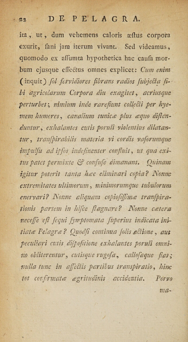\ ita, ut, dum vehemens caloris geflus corpora exurit, fani jam iterum vivant. Sed videamus, quomodo ex affumta hypothetica hac caufa mor¬ bum cjusque effectus omnes explicet: Cum enim (inquit) fol fervidiores fibrans radios fubje&a fi¬ li agricolarum Corpora diu exagitet, acriusque perturbet; nimium inde rarefiunt colle&i per kye- mem humores, canalium tunicae plus aequo di fi en» duntur, exhalantes cutis poruli violentius dilatan¬ tur , tranfipirabilis materia vi cordis vafiorumqne mpulfiu ad ipfios indefinenter confluit, ut qua exi¬ tus patet permixte & confufie dimanant, Quinam igitur poterit tanta haec eliminari copia? Nonne * extremitates ultimorum, minimorumque tubulorum enervari? Nonne aliquam copiofififimae tranfpira- fumis partem in hifice fiagnare? Nonne coetera vecejje e fi [equi fiwptomata fiuperius indicata ini¬ tiat ce Pelagra ? Quod fi contum a Jolis actione, aut peculiari cutis dijf ofitione exhalantes poruli omni¬ no obiit'er entur, cutis que rugofia, callofiaque fiat; nulla tunc in affectis partibus transpiratio, hinc tot confirmatas aegritudinis accidentia. Porro * „ ma» p; • ’ ; . : . • / • /