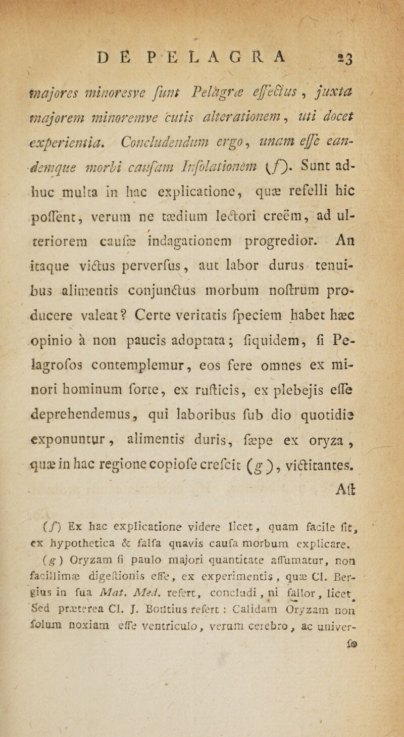 \, 1 * \ majores minoresve funt Felhgra ejje&us, juxta majorem minore mv e cutis alter titionem, uti docet experientia. Concludendum ergo , unam ejje ean¬ dem que morbi caufam Infolattonem (/). Sunt ad¬ huc mulca in hac explicatione, quas refelli hic pollent, verum ne taedium ledtori creem, ad ul- / teriorem caufse indagationem progredior. An ✓ itaque vidlus perverfus, aut labor durus tenui¬ bus alimentis conjun&us morbum noftrum pro¬ ducere valeat? Certe veritatis fpeciem habet haec ■v opinio a non paucis adoptata; fiquidem, fi Pe- lagrofos contemplemur, eos fere omnes ex mi¬ nori hominum forte, ex rufticis, ex plebejis efle deprehendemus, qui laboribus fub dio quotidie \ exponuntur, alimentis duris, faepe ex oryza, quae in hac regione copiofecrefcit (g)7 vi&itantes. Aii (/) Ex hac explicatione videre licet, quam facile fit, cx hypothetica & falfa quavis caufa morbum explicare. (g) Oryzam fi paulo majori quantitate adamatur, non facillimae digeHionis efle, ex experimentis, quae CI. Ber- gius in fua Mat. Med. refert, concludi, ni fallor, licet Sed prreterea 01. J. Borltius refert : Calidam Oryzam non dolum noxiam efle ventriculo, verum cerebro, ac univer- {& /