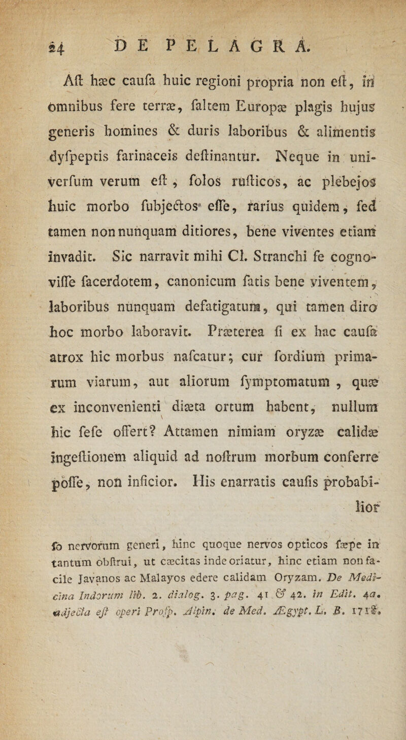 Afl hxc caufa huic regioni propria non eri, iri omnibus fere terree, faltem Europee plagis hujus generis homines & duris laboribus & alimentis dyfpeptis farinaceis delinantur. Neque in uni- verfum verum eri , folos ruriicos, ac plebejos huic morbo fubje&os* effe, rarius quidem, fed tamen non nunquam ditiores, bene viventes etiam invadit. Sic narravit mihi Cl. Stranchi fe cogno- vifle facerdotem, canonicum fatis bene viventem, laboribus nunquam defatigatum, qui tamen diro hoc morbo laboravit. Praeterea fi ex hac caufa atrox hic morbus nafcatur; cur fordium prima¬ rum viarum, aut aliorum fymptornatum , qua? ex inconvenienti diseta ortum habent, nullum \ hic fefe offert? Attamen nimiam oryzae calida Ingeriionem aliquid ad norirum morbum conferre poffe, non inficior. His enarratis caulis probabi- fo nervorum generi, hinc quoque nervos opticos faepe in tantum ohftrui, ut caecitas inde oriatur, hinc etiam non fa¬ cile Javanos ac Malayos edere calidam Oryzam. De Medi¬ ana Indorum Ub. 2. dialog. 3. pag. 41 & 42. in Edit. 4«. adjecta ejt operi Profp. Jlpin. de Med. JEgypt.L. B. 17 r£