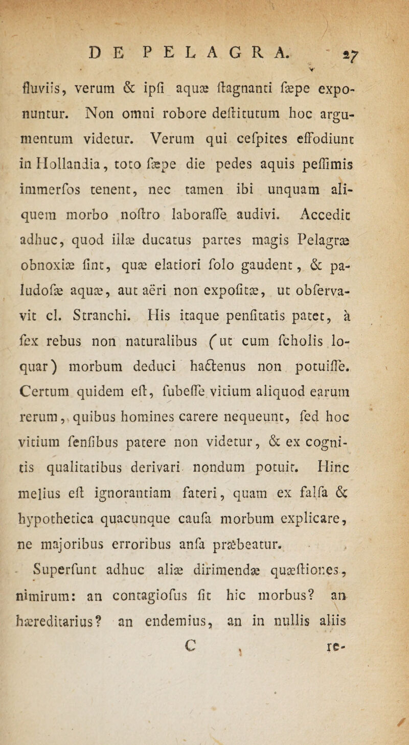 fluviis, verum & ipfi aquas ftagnanti fsepe expo¬ nuntur. Non omni robore deflitutum hoc argu¬ mentum videtur. Verum qui cefpites effodiunt in Ilollandia, toto faspe die pedes aquis peflimis immerfos tenent, nec tamen ibi unquam ali¬ quem morbo noftro laboraffe audivi. Accedit adhuc, quod illae ducatus partes magis Pelagras obnoxiae fint, quae elatiori folo gaudent, 6c pa¬ llido fae aquae, aut aeri non expolitae, ut obferva- vit cl. Stranchi. His itaque penfitatis patet, a fex rebus non naturalibus (ut cum fcholis lo¬ quar) morbum deduci haftenus non potuifle. Certum quidem efl, fubeffe vitium aliquod earum rerum, quibus homines carere nequeunt, fed hoc vitium fenfibus patere non videtur, & ex cogni¬ tis qualitatibus derivari nondum potuit. Hinc melius efl ignorantiam fateri, quam ex falfa & hypothetica quacunque caufa morbum explicare, ne majoribus erroribus anfa prubeatur. Superfunt adhuc alias dirimendas queftiones, nimirum: an contagiofus fit hic morbus? an hereditarius? an endemius, an in nullis aliis C , re-