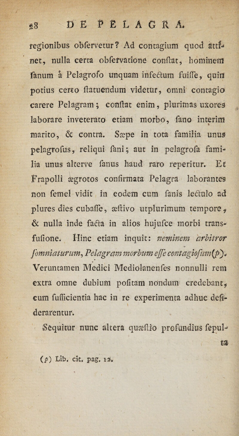 legionibus obfervetur? Ad contagium quod atti¬ net, nulla certa obfetvatione Conficat, hominem fanum a Pelagrofo unquam infectum fuifie, quin potius certo ftatuendum videtur, omni contagio carere Pelagram; condat enim, plurimas uxores laborare inveterato etiam morbo, fano interim marito, & contra. Ssepe in tota familia unus pelagrofus, reliqui fani; aut in pelagrofa fami¬ lia unus alterve fanus haud raro feperitur. Et frapolli Aegrotos confirmata Pelagra laborantes / non femel vidit in eodem cum fanis le&nlo ad plures dies cubafle, tefiivo utplurimum tempore, & nulla inde fafta in alios hujufce morbi trans- fufiofte. Hinc etiam inquit: neminem arbitror *• \ fomniaturum, Pelagram morbum ejje contagiofum(p Veruntamen Medici Mediolanenfes nonnulli rem extra omne dubium pofitam nondum credebant, cum fufficientia hac in re experimenta adhuc defi- derarentur. Sequitur nunc altera qurefiio profundius fepul-- ! f* (p) Lib. cit* pag. i*.