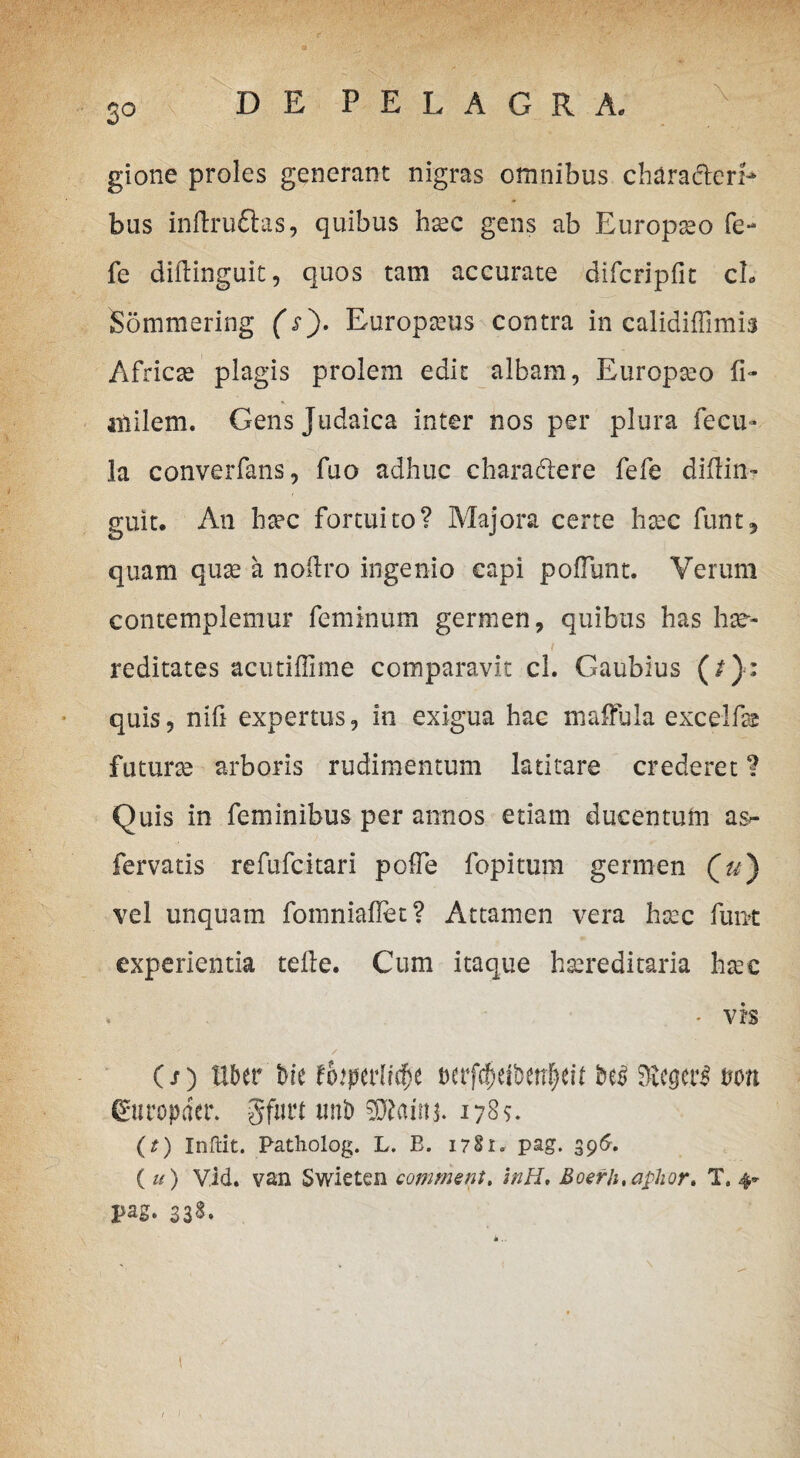 3° gione proles generant nigras omnibus chara&erl- bus inftrudtas, quibus hec gens ab Europeo fe- fe diilinguit, quos tam accurate difcripfit cL Sommering (s'). Europius contra in calidiffimis Africe plagis prolem edit albam, Europeo (i* iiiilem. Gens Judaica inter nos per plura fecu» la converfans, fuo adhuc chara&ere fefe diflin- guit. Ati hec fortuito? Majora certe hxc funt, quam que a noUro ingenio capi poliunt. Verum contemplemur feminum germen, quibus has he¬ reditates acutiffime comparavit cl. Gaubius (/}: quis, nifi expertus, in exigua hac maffula excelfe future arboris rudimentum latitare crederet 1 Quis in feminibus per annos etiam ducentum as- fervatis refufcitari polle fopitum germen (u) vel unquam fomniaflet? Attamen vera hec funt experientia teRe. Cum itaque hereditaria hec • vis (/) Uber bie tbtpaiifyt mfcfKibettfeU degeri t>on Guropdcr. gfnrt unb SS^aim. 1789. (?) Inftit. Patholog. L. B. 1781- pag. 396. (u) Vid. van Swieten commem. inH, Boerh.aphor. T, 4* pag. 338.