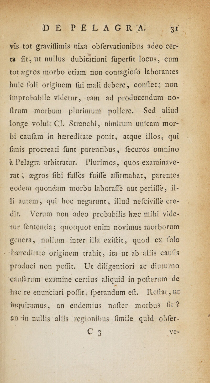 3* vis tot graviffimis nixa obfervationibus adeo cer¬ ta iit, ut nullus dubitationi fuperfit locus, cum tottegros morbo etiam non contagiofo laborantes huic foli originem fui mali debere, condet; non improbabile videtur, eam ad producendum no- flrum morbum plurimum pollere. Sed aliud longe voluit Cl. Stranchi, nimirum unicam mor¬ bi caufam in haereditate ponit, atque illos, qui fanis procreati funt parentibus, fecuros omnino a Pelagra arbitratur. Plurimos, quos examinave¬ rat , tegros fibi fafTos fuifle affirmabat, parentes eodem quondam morbo laboraffie aut periiffie, il¬ li autem, qui hoc negarunt, illud nefcivifle cre¬ dit. Verum non adeo probabilis hsec mihi vide¬ tur fententia; quotquot enim novimus morborum genera, nullum inter illa exidit, quod ex fola hteredirate originem trahit, ita ut ab aliis cauds produci non poffit. Ut diligentiori ac diuturno caufarum examine certius aliquid in poderum de hac re enunciari poffit, fperandum ed. Redat,ut inquiramus, an endemius noder morbus fit ? an dn nullis aliis regionibus fimile quid obfer-