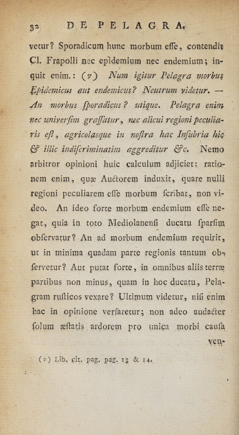 5S vetur? Sporadicum hunc morbum efle, contendif Cl. Frapolli nec epidemium nec endemium; in¬ quit enim.: (v) Num igitur Pelagra morbus- Epidemicus aut endemicus? Neutrum videtur. — An morbus fporadicus P utique. Pelagra enim nec univerfim graffatur, nec alicui regioni peculia¬ ris eft, agricolasque in nojlra hac Infubria hic- & illic indifcriminatim aggreditur &c. Nemo arbitror opinioni huic calculum adjiciet: ratio¬ nem enim, quae Auclorem induxit, quare nulli regioni peculiarem efle morbum fcribat, non vi¬ deo. An ideo forte morbum endemium efle ne- 1 / V gat, quia in toto Mediolanenfi ducatu fparfim ob fervatur? An ad morbum endemium requirit, ut in minima quadam parte regionis tantum ob^ fervetur? Aut putat forte, in omnibus aliis terrae partibus non minus, quam in hoc ducatu, Fela- gram ruflicos vexare? Ultimum videtur, nifi enim t. hac in opinione verfaretur; non adeo audafter fpJum sedatis ardorem pro unica morbi caufa ve n- * V i i (v) Lib. cit. pag. pag. 13 & 14. 1