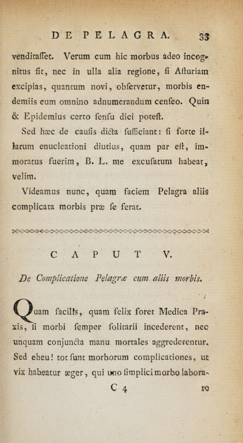 venditaftet. Verum cum hic morbus adeo incog* nitus fit, nec in ulla alia regione, fi Afiuriam excipias, quantum novi, obfervetur, morbis en- demiis eum omnino adnumerandum cenfeo. Quin & Epidemius certo fenfu dici potefi. Sed haec de caufis di&a fufficiant: fi forte il¬ larum enucleationi diutius, quam par efi, im¬ moratus fuerim, B. L. me excufatum habeat, velim. Videamus nunc, quam faciem Pelagra aliis complicata morbis prae fe ferat. « CAPUT V. De Complicatione Pelagra: ctmi alih morbis. liaam facilis, quam felix foret Medica Pra- xis, fi morbi femper folitarii incederent, nec unquam conjun&a manu mortales aggrederentur* Sed eheu! totfunt morborum complicationes, ut vix habeatur aeger, qui imo fimplici morbo labora-. C 4 tq