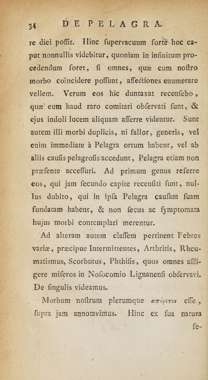 re dici poffit. Hinc fupervacuum forte hoc ca¬ put nonnullis videbitur, quoniam in infinitum pro¬ cedendum foret, fi omnes, quse cum nofiro morbo coincidere pofflunt, affe&iones enumerare vellem. Verum eos hic duntaxat recenfebo, quce' eum haud raro comitari obfervati funt, & ejus indoli lucem aliquam afferre videntur. Sunt autem illi morbi duplicis, ni fallor, generis, vel enim immediate a Pelagra ortum habent, vel ab aliis caufispelagrofisaccedunt, Pelagra etiam non pnefente acceffuri. Ad primum genus referre eos, qui jam fecundo capite recenfiti funt, nul¬ lus dubito, qui in ipfa Pelagra caufam fuam fundatam habent, & non fecus ac fymptomata hujus morbi contemplari merentur. Ad alteram autem claffem pertinent Febres varite, prtecipue Intermittentes, Arthritis, Rheu¬ matismus, Scorbutus, Phthifis, quos omnes affli¬ gere miferos in Nofocomio Lignanenfi obfervavi. De fingulis videamus. Morbum noftrum plerumque ajrv.perov effle, ■fupra jam annotavimus. Hinc ex fua natura fe-