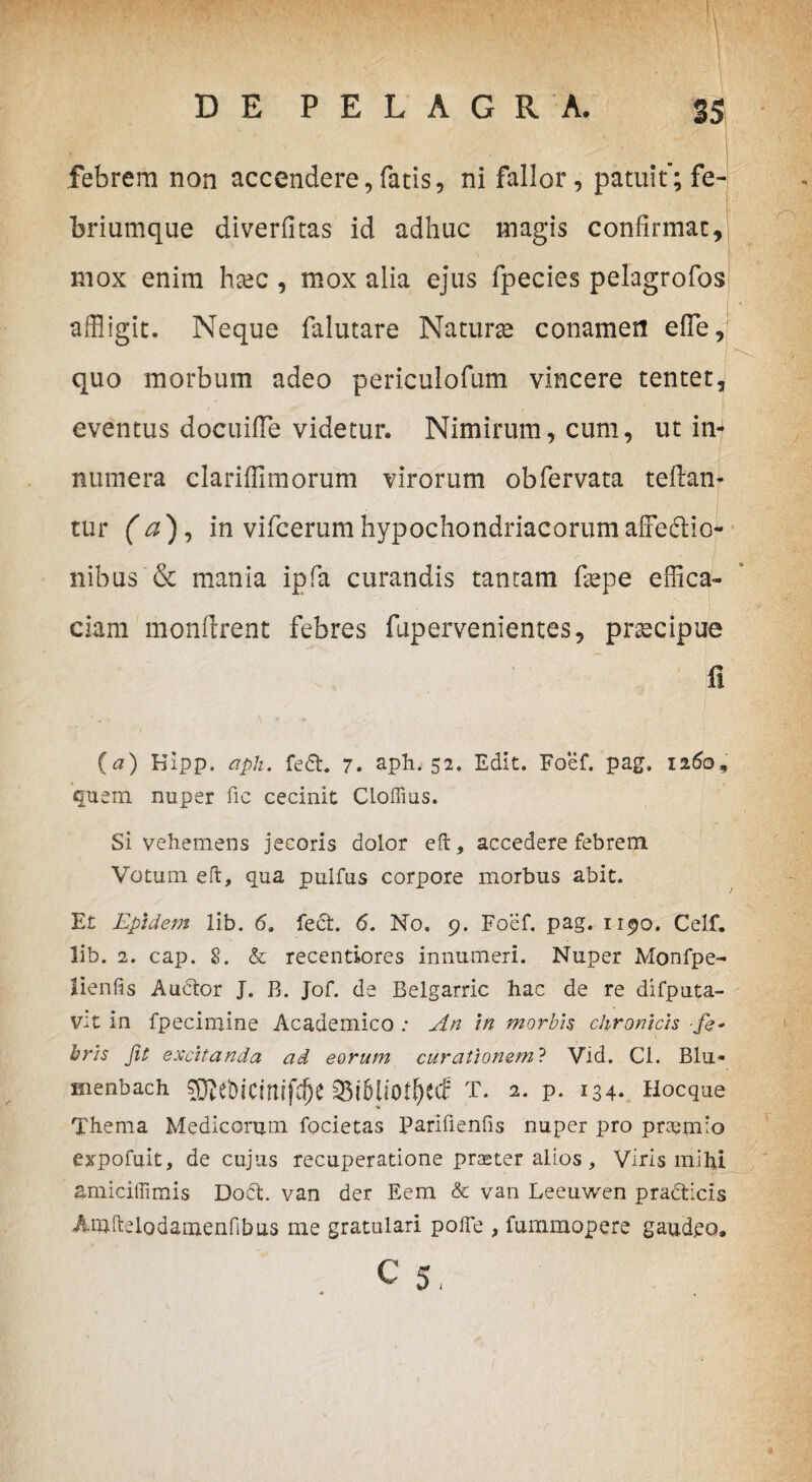 i febrem non accendere, fatis, ni fallor, patuit’; fe-j briumque diverfitas id adhuc magis confirmat, mox enim hsec , mox alia ejus lpecies pelagrofos affligit. Neque falutare Naturae conamen effle, quo morbum adeo periculofum vincere tentet, eventus docuiffle videtur. Nimirum, cum, ut in¬ numera clariffimorum virorum obfervata teflan* tur (a), in vifcerum hypochondriacorum affedio- nibus & mania ipfa curandis tantam faepe effica¬ ciam monftrent febres fupervenientes, praecipue fi (a) Kipp. apii. fedt. 7. aph. 52. Edit. Foef. pag. 1260, quem nuper fic cecinit Clofiius. Si vehemens jecoris dolor eft, accedere febrem Votum eft, qua pulfus corpore morbus abit. Et Epidem lib. 6. fect. 6. No. 9. Foef. pag. 1190. Celf. lib. 2. cap. 8. & recentiores innumeri. Nuper Monfpe- lienfts Auctor J. B. Jof. de Belgarric hac de re difputa- v:t in fpecimine Academico ; An in morbis chronicis fe* bris Jit excitanda ad eorum curationem? Vid. Cl. Blu* menbach 33i5li'0tf)ecc T. 2. p. 134. Hocque Thema Medicorum focietas Parifienfis nuper pro pnemio expofuit, de cujus recuperatione praeter alios, Viris mihi amiciflimis Doct. van der Eem & van Leeuwen pra&icis Amhelodamenfibus me gratulari pofle , fummopere gaud.eo, c 5,