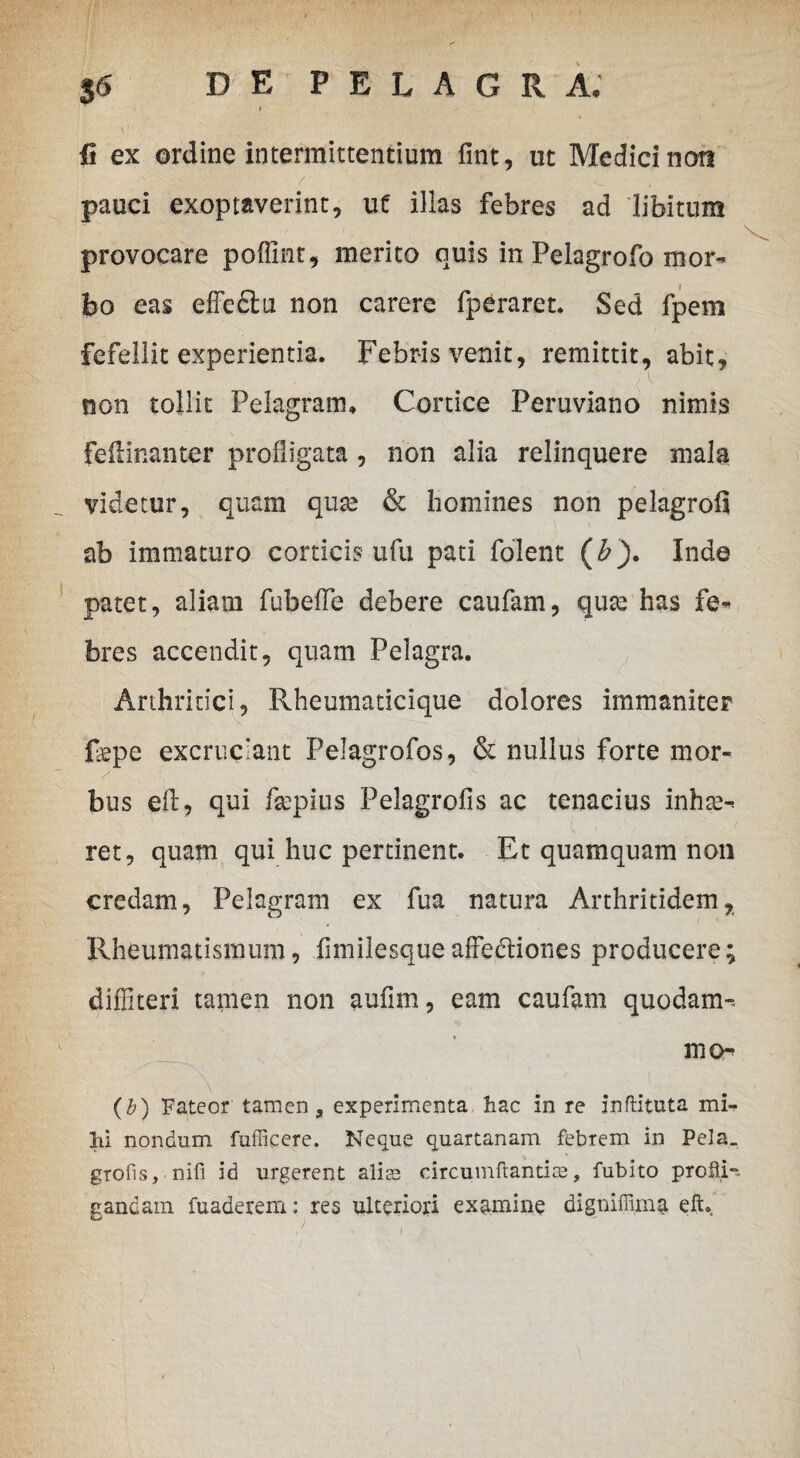 fi ex ordine intermittentium fint, ut Medici non pauci exoptaverint, ut illas febres ad libitum provocare poffint, merito quis in Pelagrofo mor¬ bo eas effedtu non carere fperaret. Sed fpem fefellit experientia. Febris venit, remittit, abit, non tollit Pelagram* Cortice Peruviano nimis feilinanter profligata , non alia relinquere mala videtur, quam qux & homines non pelagrofi ab immaturo corticis ufu pati folent (b). Inde patet, aliam fubeffe debere caufam, quae has fe¬ bres accendit, quam Pelagra. Arthritici, Rheumaticique dolores immaniter fepe excruciant Pelagrofos, & nullus forte mor¬ bus efl, qui fsepius Pelagrofis ac tenacius inhse- ret, quam qui huc pertinent. Et quamquam non credam, Pelagram ex fua natura Arthritidem, Rheumatismum, fnnilesque affectiones producere; diffiteri tamen non aufim, eam caufam quodam- mo* (b) Fateor tamen, experimenta hac in re inflituta mi¬ hi nondum fufficere. Neque quartanam febrem in Pela_ grofis, nifi id urgerent alice circumflandas, fubito profii-» ganeam fuaderem: res ulteriori examine digniffima eft.