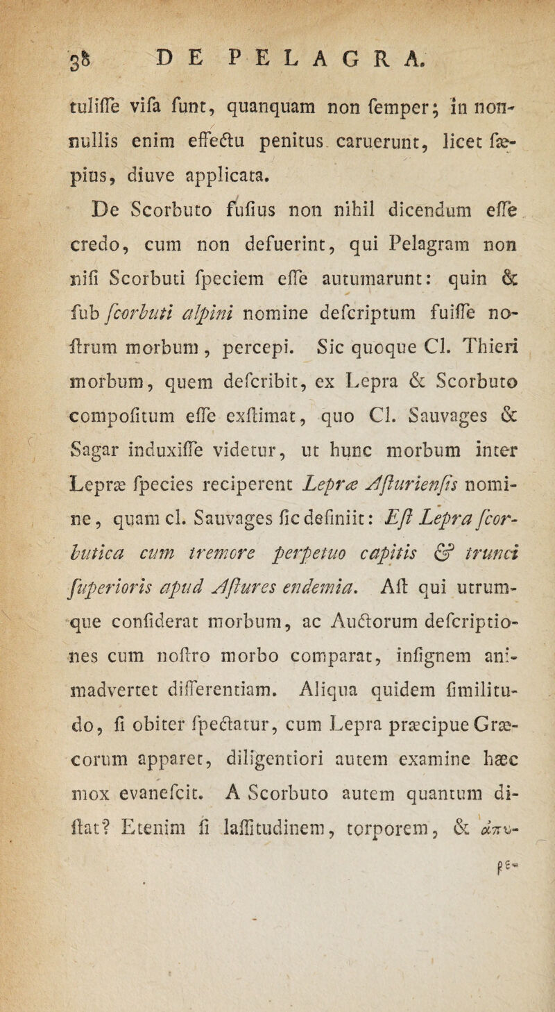 tulifle vifa funt, quanquam non femper; in non¬ nullis enim effeftu penitus caruerunt, licet fse- pios, diuve applicata. De Scorbuto fufius non nihil dicendum ede credo, cum non defuerint, qui Pelagram non nifi Scorbuti fpeciem effe autumarunt: quin & > ■ * fub fcorbuti alpini nomine defcriptum fuiffe no- ilrum morbum , percepi. Sic quoque Cl. Thieri morbum, quem defcribit, ex Lepra & Scorbuto compofitum effe exflimat, quo Cl. Sauvages & Sagar induxiffe videtur, ut hunc morbum inter Leprse fpecies reciperent Lepra Ei'flurienfis nomi¬ ne , quam cl. Sauvages fic definiit: Efl Lepra fcor~ butlea cum tremore perpetuo capitis & trunci fuperioris apud Eftures endemia. Ad: qui utrum¬ que confiderat morbum, ac Au&orum defcriptio- nes cum nodro morbo comparat, infignem ani¬ madvertet differentiam. Aliqua quidem dmilitu- do, fi obiter fpe&atur, cum Lepra praecipue Grae¬ corum apparet, diligentiori autem examine haec mox evanefeit. A Scorbuto autem quantum di- llat? Etenim fi laffitudinem, torporem, & dzx,-