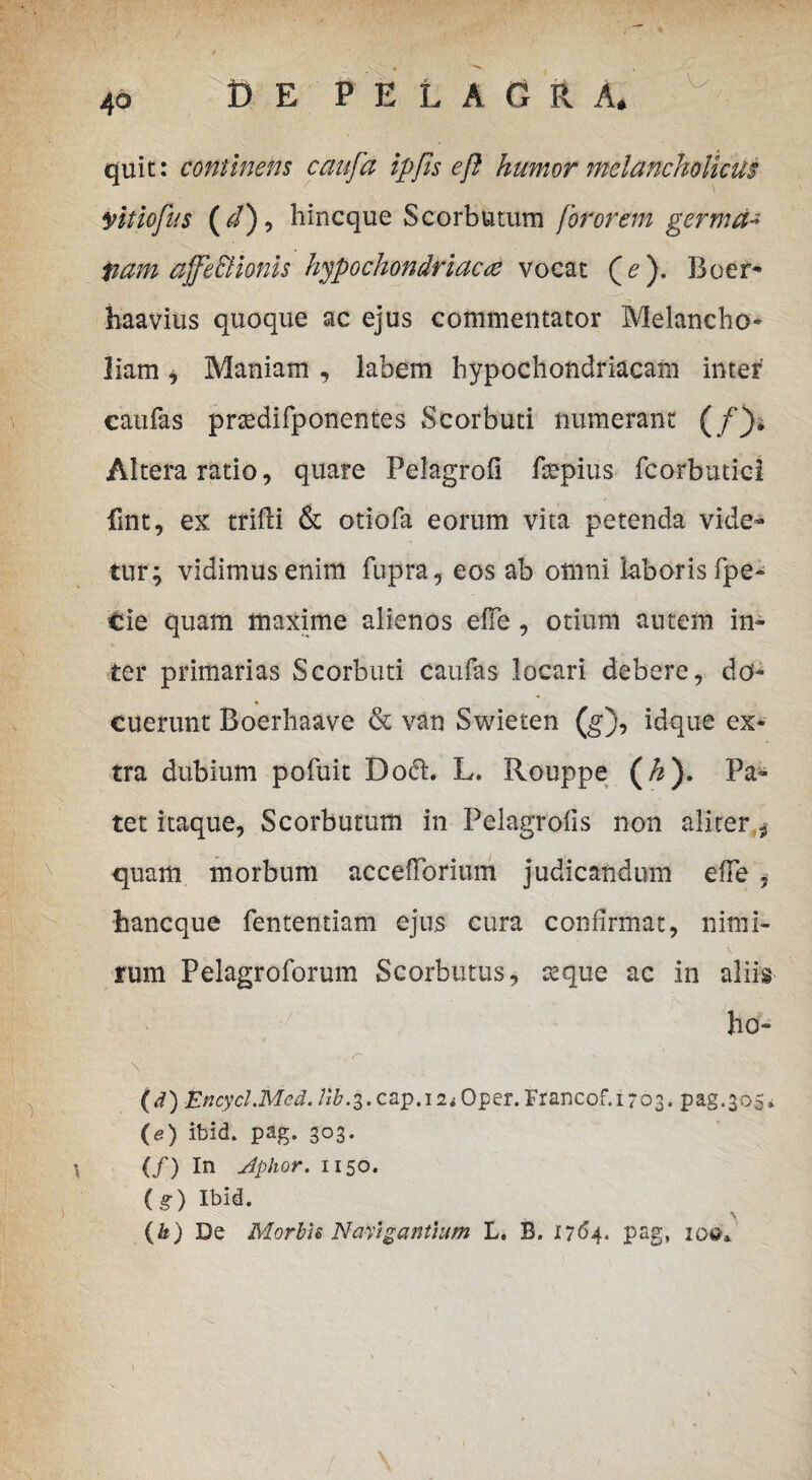 . ■ • quit: continens caufa ipfts eft humor melancholicus yitiofus ( d), hincque Scorbutum for orem germd-* pam ajje Bionis hypochondriaca vocat (^ ). 33oer* haavius quoque ac ejus commentator Melancho- liam * Maniam, labem hypochondriacam inter caulas prsedifponentes Scorbuti numerant (/)» Altera ratio, quare Felagrofi fmpius fcorbutici fint, ex tfifti & otiofa eorum vita petenda vide¬ tur; vidimus enim fupra, eos ab omni laboris fpe- tie quam maxime alienos efie , otium autem in¬ ter primarias Scorbuti caufas locari debere, do* * cuerunt Boerhaave & van Swieten (g), idque ex¬ tra dubium pofuit Do<fL L. Rouppe (h). Pa¬ tet itaque, Scorbutum in Pelagrofis non aliter * quam morbum accefTorium judicandum efFe , hancque fententiam ejus cura confirmat, nimi¬ rum Pelagroforum Scorbutus, &que ac in aliis fi -v 11 'r- ho- » (d) EncycI.Mcd. tib.^.cap.iii Oper.Francof.1703. pag.305*. (e) itsid. pag. 303. (/) In Jphor. 1150. (g) Ibid. (&) De Morbis Navigantium L. B. 1764. pag, 100»