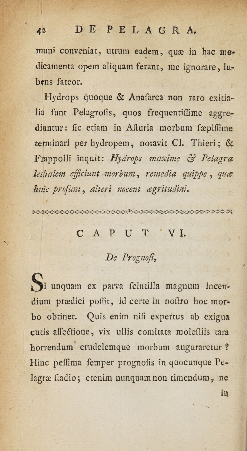 muni conveniat, utrum eadem, quas in hac me- / • dicamenta opem aliquam ferant, me ignorare, lu~ bens fateor. Hydrops quoque & Anafarca non raro exitia¬ lia funt Pelagrofis, quos frequentiffime aggre¬ diantur: fic etiam in Afturia morbum fsepiffime terminari per hydropem, notavit Cl. Thieri; & Frappolli inquit: Hydrops maxime & Pelagra lethalem efficiunt morbum, remedia quippe , qua huic pro funt, alteri nocent agritudini. CAPUT * V L De Prognoffi j^Ji unquam ex parva fcintilla magnum incen¬ dium prsedici poffit, id certe in nofiro hoc mor¬ bo obtinet. Quis enim nifi expertus ab exigua cutis affectione, vix ullis comitata moleftiis tam horrendum crudelemque morbum auguraretur ? Hinc peffima femper prognofis in quocunque Pe- lagras ftadio; etenim nunquam non timendum 7 ne iqt