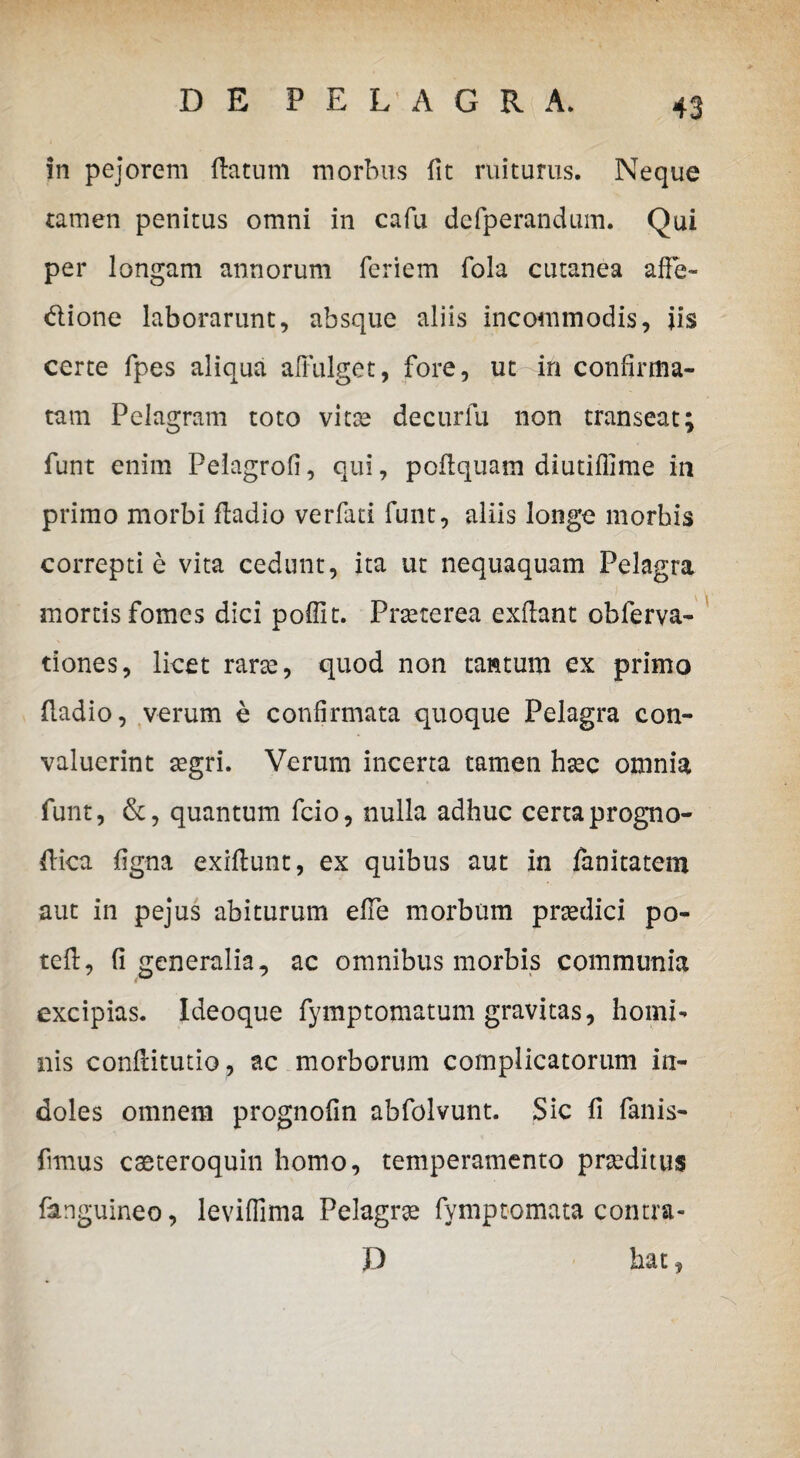 in pejorem flatum morbus fit ruiturus. Neque tamen penitus omni in cafu defperandum. Qui per longam annorum fcriem fola cutanea affe- dione laborarunt, absque aliis incommodis, iis certe fpes aliqua affulget, fore, ut in confirma¬ tam Pelagram toto vitae decurfu non transeat; funt enim Pelagrofi, qui, poflquam diutiflime in primo morbi fladio verfati funt, aliis longe morbis correpti e vita cedunt, ita ut nequaquam Pelagra mortis fomes dici poffit. Praeterea exflant obferva- tiones, licet rarae, quod non tantum ex primo fladio, verum e confirmata quoque Pelagra con¬ valuerint aegri. Verum incerta tamen haec omnia funt, &, quantum fcio, nulla adhuc certa progno- flica figna exiftunt, ex quibus aut in fanitatem aut in pejus abiturum efle morbum praedici po- tefl, fi generalia, ac omnibus morbis communia excipias. Ideoque fymptomatum gravitas, homi¬ nis conflitutio, ac morborum complicatorum in¬ doles omnem prognofin abfolvunt. Sic fi fanis- fimus caeteroquin homo, temperamento proditus fanguineo, leviffima Pelagra fymptomata contra» D hat,
