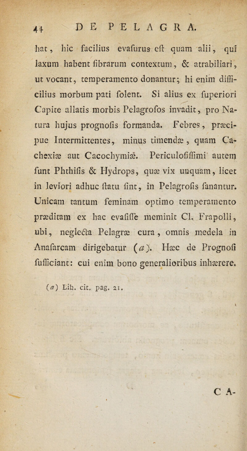 hat, hic facilius evafurus eft quam alii, qui laxum habent fibrarum contextum, & atrabiliari, ut vocant, temperamento donantur; hi enim diffi¬ cilius morbum pati folent. Si alius ex fuperiori Capite allatis morbis Felagrofos invadit, pro Na¬ tura hujus prognofis formanda. Febres, prteci- pue Intermittentes, minus timendae, quam Ca- \ • 1 chexiae aut Cacochymiae. Periculofiffimi autem funt Phthifis & Hydrops, quae vix unquam, licet in leviori adhuc flatu fint, in Pelagrofis fanantur. Unicam tantum feminam optimo temperamento praediram ex hac evafifle meminit Cl. Frapolli, ubi, neglefta Pelagrae cura, omnis medela in Anafarcam dirigebatur (a). Haec de Prognofi fufficiant: cui enim bono generalioribus inhaerere. (a) Lib. cit. pag. 21. C A-