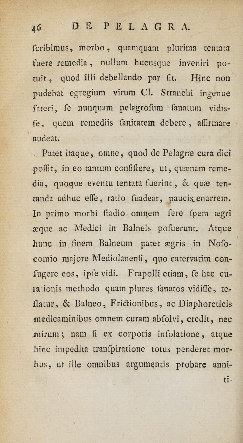 fcribimus, morbo, quamquam plurima tentata fuere remedia, nullum hucusque inveniri po¬ tuit 5 quod illi debellando par fit. Hinc non pudebat egregium virum Cl. Stranclii ingenue fateri, fe nunquam pelagrofum fanatum vidis- fe, quem remediis fanitatem debere, affirmare audeat. Patet itaque, omne, quod de Pelagrae cura dici poffit, in eo tantum confiflere, ut, qusenam reme¬ dia, quoque eventu tentata fuerint, & quae ten- tanda adhuc effe, ratio fuadeat, paucis,, enarrem. In primo morbi fladio omnem fere fpem aegri seque ac Medici in Balneis pofuerunc. Atque hunc in finem Balneum patet segris in Nofo- comio majore Mediolanenfi, quo catervatim con¬ fugere eos, ipfe vidi. Frapolli etiam, fe hac cu¬ ra ionis methodo quam plures fanatos vidiffe, te- flatur, & Balneo, Frictionibus, ac Diaphoreticis medicaminibus omnem curam abfolvi, credit, nec mirum; nam fi ex corporis infolatione, atque hinc impedita tranfpiratione totus penderet mor¬ bus, ut ille omnibus argumentis probare anni¬ ti-